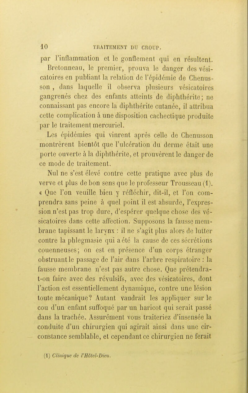 par l'inflammation et le gonflement qui en résultent. Bretonneau, le premier, prouva le danger des vési- catoires en publiant la relation de l'épidémie de Chenus- son , dans laquelle il observa plusieurs vésicatoires gangrenés chez des enfants atteints de diphthérite; ne connaissant pas encore la diphthérite cutanée, il attribua cette compKcation à une disposition cachectique produite par le traitement mercuriel. Les épidémies qui vinrent après celle de Chenusson montrèrent bientôt que l'ulcération du derme était une porte ouverte à la diphthérile, et prouvèrent le danger de ce mode de traitement. Nul ne s'est élevé contre cette pratique avec plus de verve et plus de bon sens que le professeur Trousseau (1). « Que l'on veuille bien y réfléchir, dit-il, et l'on com- prendra sans peine à quel point il est absurde, l'expres- sion n'est pas trop dure, d'espérer quelque chose des vé- sicatoires dans cette affection. Supposons la fausse mem- brane tapissant le larynx : il ne s'agit plus alors de lutter contre la phlegmasie qui a été la cause de ces sécrétions couenneuses; on est en présence d'un corps étranger obstruant le passage de l'air dans l'arbre respiratoire : la fausse membrane n'est pas autre chose. Que prétendra- t-on faire avec des révulsifs, avec des vésicatoires, dont l'action est essentiellement dynamique, contre une lésion toute mécanique? Autant vaudrait les appliquer sur le cou d'un enfant suffoqué par un haricot qui serait passé dans la trachée. Assurément vous traiteriez d'insensée la conduite d'un chirurgien qui agirait ainsi dans une cir- constance semblable, et cependant ce chirurgien ne ferait
