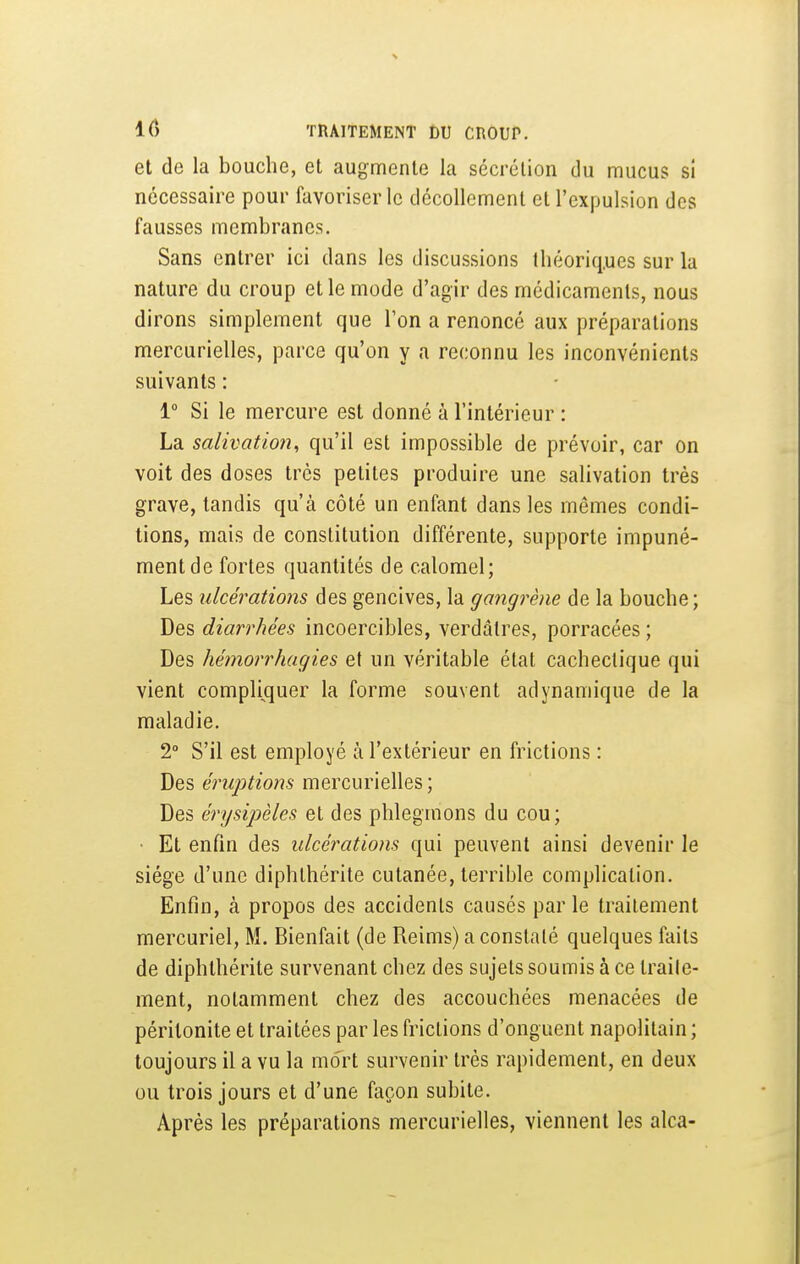 et de la bouche, et augmente la sécrétion du mucus si nécessaire pour favoriser le décollement et l'expulsion des fausses membranes. Sans entrer ici dans les discussions Ibéoriq.ues sur la nature du croup et le mode d'agir des médicaments, nous dirons simplement que Ton a renoncé aux préparations mercurielles, parce qu'on y a reconnu les inconvénients suivants : 1° Si le mercure est donné à l'intérieur : La salivatio7i, qu'il est impossible de prévoir, car on voit des doses très petites produire une salivation très grave, tandis qu'à côté un enfant dans les mêmes condi- tions, mais de constitution différente, supporte impuné- ment de fortes quantités de calomel; Les ulcérations des gencives, la gangrène de la bouche; Des diarrhées incoercibles, verdâtres, porracées ; Des hémorrhagies et un véritable état cachectique qui vient compli^quer la forme souvent adynamique de la maladie. 2° S'il est employé à l'extérieur en frictions : Des éruptions mercurielles; Des érysijjèles et des phlegmons du cou; • Et enfin des ulcérations qui peuvent ainsi devenir le siège d'une diphthérite cutanée, terrible complication. Enfin, à propos des accidents causés parle traitement mercuriel, M. Bienfait (de Reims) a constaté quelques faits de diphthérite survenant chez des sujets soumis à ce traile- ment, notamment chez des accouchées menacées de péritonite et traitées par les frictions d'onguent napolitain ; toujours il a vu la mort survenir très rapidement, en deux ou trois jours et d'une façon subite. Après les préparations mercurielles, viennent les alca-