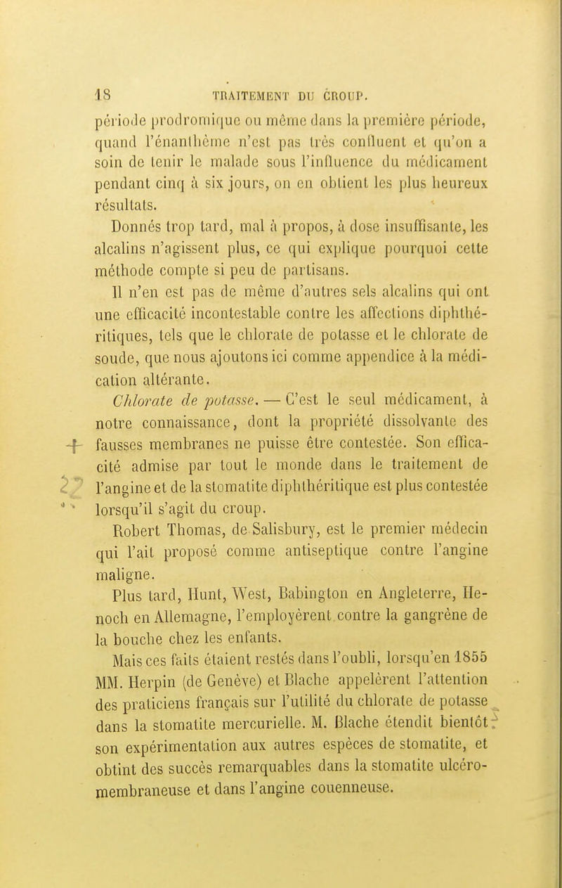 période protlromiquc ou môme dans la première période, quand l'énanllicme n'est pas très confluent et qu'on a soin de tenir le malade sous l'induence du médicament pendant cinq à six jours, on en obtient les plus heureux résultats. Donnés trop tard, mal à propos, à dose insuffisante, les alcalins n'agissent plus, ce qui explique pourquoi celte méthode compte si peu de partisans. 11 n'en est pas de même d'autres sels alcalins qui ont une efficacité incontestable contre les affections diphthé- ritiques, tels que le chlorate de potasse et le chlorate de soude, que nous ajoutons ici comme appendice à la médi- cation altérante. Chlorate de potasse. — C'est le seul médicament, à notre connaissance, dont la propriété dissolvante des 4- fausses membranes ne puisse être contestée. Son effica- cité admise par tout le monde dans le traitement de 2 l'angine et de la stomatite diphlhéritique est plus contestée  * lorsqu'il s'agit du croup. Robert Thomas, de Salisbury, est le premier médecin qui l'ail proposé comme antiseptique contre l'angine maligne. Plus tard, llunt, West, Babington en Angleterre, He- noch en Allemagne, l'employèrent contre la gangrène de la bouche chez les enfants. Mais ces faits étaient restés dans l'oubH, lorsqu'on 1855 MM. Herpin (de Genève) et Blache appelèrent l'attention des praticiens français sur l'utilité du chlorate de potasse ^ dans la stomatite mercurielle. M. Blache étendit bientôt^ son expérimentation aux autres espèces de stomatite, et obtint des succès remarquables dans la stomatite ulcéro- membraneuse et dans l'angine couenneuse.