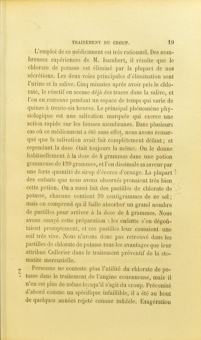 L'emploi do ce médicamenl est très rationnel. Des nom- breuses expériences de M. Isambert, il résulte que le chlorate de potasse est éliminé par la plupart de nos sécrétions. Les deux voies principales d'élimination sont l'urine et la salive. Cinq minutes après avoir pris le chlo- rate, le réactif en accuse déjtà des traces dans la salive, et l'on en retrouve pendant un espace de temps qui varie de quinze à trente-six heures. Le principal phénomène phy- siologique est une salivation marquée qui exerce une action rapide sur les fausses membranes. Dans plusieurs cas 011 ce médicament a été sans effet, nous avons remar- qué que la salivation avait fait complètement défaut ; et cependant la dose était toujours la même. On le donne habituellement à la dose de à grammes dans une potion gommeuse de 120 grammes, et l'on dissimule sa saveur par une forte quantité de sirop d'écorce d'orange. La plupart des enfants que nous avons observés prenaient très bien cette potion. On a aussi fait des pastilles de chlorate de potasse, chacune contient 20 centigrammes de ce sel; mais on comprend qu'il faille absorber un grand nombre de pastilles pour arriver à la dose de h grammes. Nous avons essayé cette préparation : les enfants s'en dégotj- taient promptement, et ces pastilles leur causaient une soif très vive. Nous n'avons donc pas retrouvé dans les pastilles de chlorate de potasse tous les avantages que leur attribue Cullerier dans le traitement préventif de la sto- matite mercurielle. Personne ne conteste plus l'utilité du chlorate de po- tasse dans le traitement de l'angine couenneuse, mais il n'en est plus de même lorsqu'il s'agit du croup. Préconisé d'abord comme un spécifique infaillible, il a été au bout de quelques années rejeté comme infidèle. Exagération