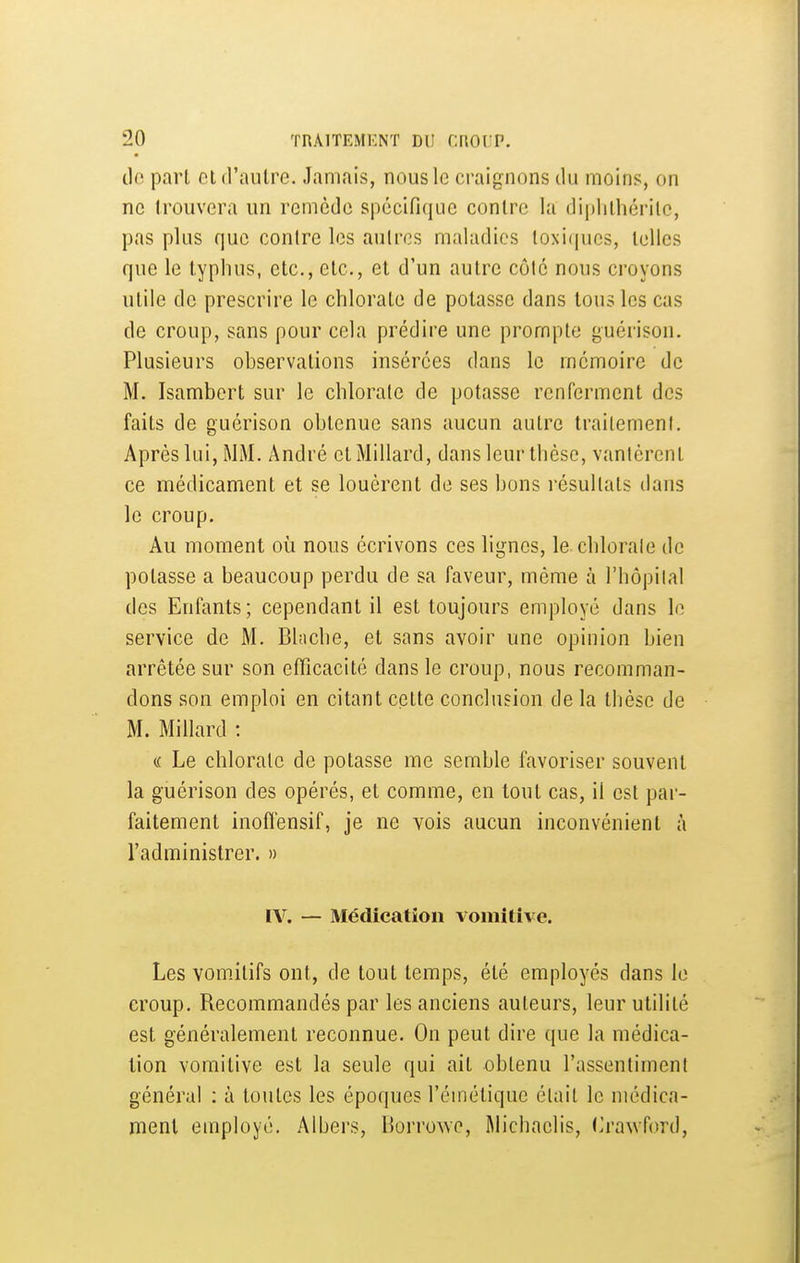 lie part et d'autre. Jamais, nous le craignons du moins, on ne trouvera un remède spécifique contre la diplithérilc, pas plus que contre les autres maladies toxiques, telles que le typhus, etc., etc., et d'un autre côlc nous croyons utile de prescrire le chlorate de potasse dans tous les cas de croup, sans pour cela prédire une prompte guérison. Plusieurs observations insérées dans le mémoire de M. Isambcrt sur le chlorate de potasse renferment des faits de guérison obtenue sans aucun autre traitement. Après lui, MM. André et Millard, dans leur thèse, vantèrent ce médicament et se louèrent de ses bons résultats dans le croup. Au moment où nous écrivons ces lignes, le chlorate de potasse a beaucoup perdu de sa faveur, même à l'hôpilal des Enfants; cependant il est toujours employé dans le service de M. Blache, et sans avoir une opinion bien arrêtée sur son efficacité dans le croup, nous recomman- dons son emploi en citant cette conclusion de la thèse de M. Millard : (.( Le chlorate de potasse me semble favoriser souvent la guérison des opérés, et comme, en tout cas, il est par- faitement inoffensif, je ne vois aucun inconvénient à l'administrer. » IV. — Médication vomitive. Les vomitifs ont, de tout temps, été employés dans le croup. Recommandés par les anciens auteurs, leur utilité est généralement reconnue. On peut dire que la médica- tion vomitive est la seule qui ait obtenu l'assentiment général : à toutes les époques l'cmétique était le médica- ment employé. Albers, Borrowe, Michaclis, (^rawford.