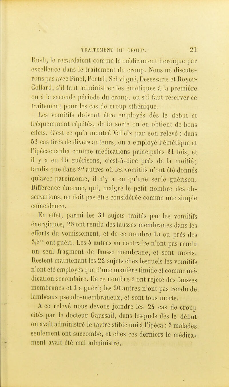 Hiit;l], le l'ogai daicnL comme le iiicdicamcnt liéruïquc par cxcellenco dans lo ti'ailcment du croup. Nous ne discute- rons pas avec Pinel, Porlal, Schviigué, Descssarls el Roycr- Collard, s'il faul adniinisli er les émcliijiies à la première ou à la seconde période du croup, ou s'il faut réserver ce trailemenl pour les cas de croup slhénique. Les vomitifs doivent être employés dès le début et fréquemment répétés, de la sorte on en obtient de bons efl'cts. C'est ce qu'a montré Valleix par son relevé : dans 53 cas tirés de divers auteurs, on a employé l'émétique et l'ipécacuanba comme médications principales 31 fois, et il y a eu guérisons, c'est-à-dire près de la moitié; tandis que dans 22 autres où les vomitifs n'ont été donnés qu'avec parcimonie, il n'y a eu qu'une seule guérison. Différence énorme, qui, malgré le petit nombre des ob- servations, ne doit pas être considérée comme une simple coïncidence. En elîet, parmi les 31 sujets traités par les vomitifs énergiques, 26 ont rendu des fausses membranes dans les efforts du vomissement, et de ce nombre ib ou prés des 3/5 ont guéri. Les 5 autres au contraire n'ont pas rendu un seul fragment de fausse membrane, et sont morts. Restent maintenant les 22 sujets chez lesquels les vomitifs n'ont été employés que d'une manière timide et comme mé- dication secondaire. De ce nombre 2 ont rejeté des fausses membranes et i a guéri; les 20 autres n'ont pas rendu de lambeaux pseudo-membraneux, et sont tous morts. A ce relevé nous devons joindre les 2/i cas de croup cités par le docteur Gaussail, dans lesquels dès le début on avait administré le tai tre stibié uni à l'ipéca : 3 malades seulement ont succombé, et chez ces derniers le médica- ment avait été mal administré.