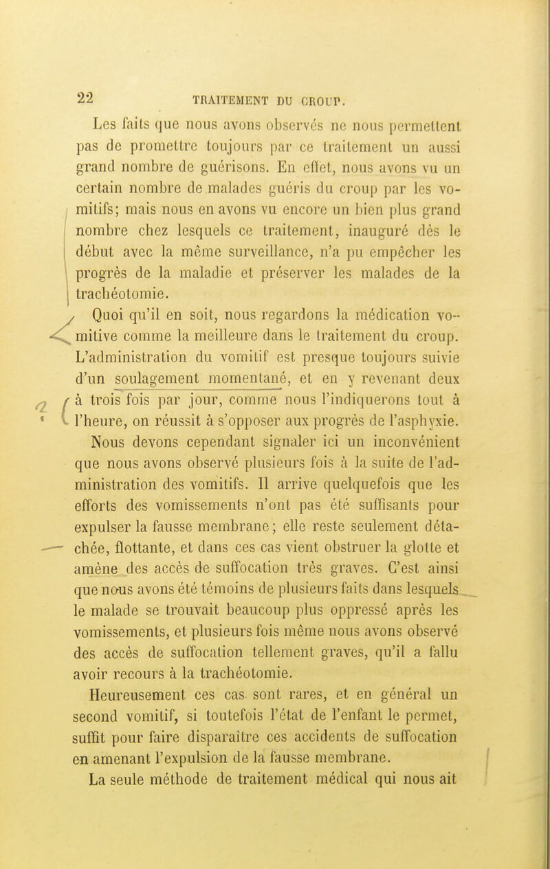 Les faits que nous avons observés ne nous pcrmellent pas de promettre toujours par ce traitement un aussi grand nombre de guérisons. En edet, nous avons vu un certain nombre de malades guéris du croup par les vo- mitifs; mais nous en avons vu encore un bien plus grand nombre chez lesquels ce traitement, inauguré dés le début avec la même surveillance, n'a pu empêcher les progrès de la maladie et préserver les malades de la trachéotomie. / Quoi qu'il en soit, nous regardons la médication vo- mitive comme la meilleure dans le traitement du croup. L'administration du vomitif est presque toujours suivie d'un soulagement momentané, et en y revenant deux à trois fois par jour, comme nous l'indiquerons tout à l'heure, on réussit à s'opposer aux progrès de l'asphyxie. Nous devons cependant signaler ici un inconvénient que nous avons observé plusieurs fois à la suite de l'ad- ministration des vomitifs. Il arrive quelquefois que les efforts des vomissements n'ont pas été suffisants pour expulser la fausse membrane; elle reste seulement déta- chée, flottante, et dans ces cas vient obstruer la glotte et amène des accès de suffocation très graves. C'est ainsi que nous avons été témoins de plusieurs faits dans lesquels, le malade se trouvait beaucoup plus oppressé après les vomissements, et plusieurs fois même nous avons observé des accès de suffocation tellement graves, qu'il a fallu avoir recours à la trachéotomie. Heureusement ces cas sont rares, et en général un second vomitif, si toutefois l'état de l'enfant le permet, suffit pour faire disparaître ces accidents de suffocation en amenant l'expulsion de la fausse membrane. La seule méthode de traitement médical qui nous ait