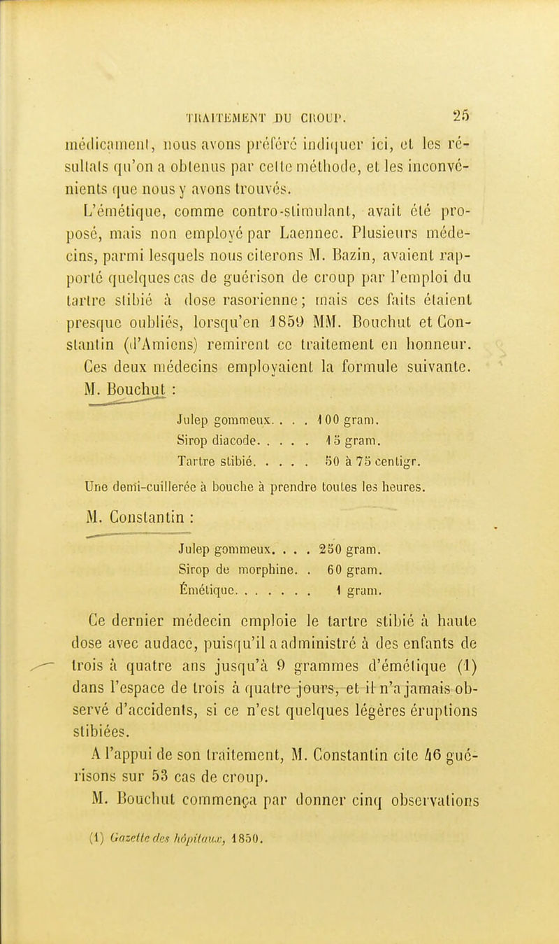 inédiciiiiiciil, nous avons préféré indi(iuor ici, cl les ré- sultais qu'on a oblenus par celle mélhoclc, el les inconvc- nienls que nous y avons trouvés. L'émélique, comme conlro-slimulanl, avail élé pro- posé, mais non employé par Laennec. Plusieurs méde- cins, parmi lesquels nous citerons M. Bazin, avaient rap- porté quelques cas de guérison de croup par l'emploi du tartre slibié à dose rasorienne; mais ces faits étaient presque oubliés, lorsqu'en 'J859 MM. Bouchul et Con- stantin (d'Amiens) remirent ce traitement en honneur. Ces deux médecins employaient la formule suivante. M. Bouchul: Julep gommeux. . . . lOOgram. Sirop diacode 13 gram. Tartre slibié 50 à 75 cenligr. Une dem'i-cuiilerée à bouche à prendre toutes les lieures. M. Constantin : Julep gommeux. . . . 250 gram. Sirop de morphine. . 60 gram. Émélique 1 gram. Ce dernier médecin emploie le larlre slibié à haute dose avec audace, puisqu'il a administré à des enfants de trois à quatre ans jusqu'à 9 grammes d'émélique (1) dans l'espace de trois à quatre jours, et il n'a jamais ob- servé d'accidents, si ce n'est quelques légères éruptions stibiées. A l'appui de son traitement, M. Constantin cite hQ gué- risons sur 53 cas de croup. M. Bouchul commença par donner cinq observations (1) Gazette (les hô/nioux, 1850.
