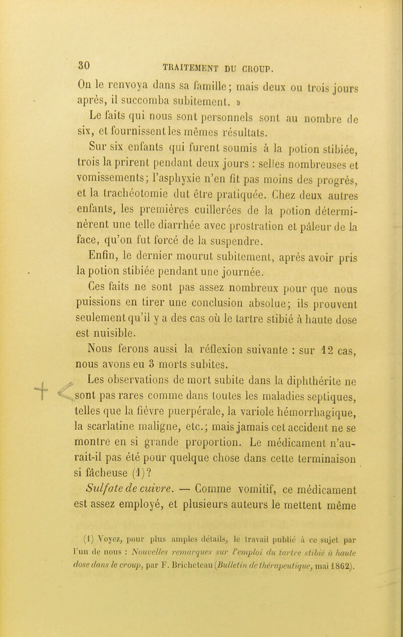 On le renvoA/a dans sa lamillc; mais deux ou trois jours après, il succomba subitemcnL. » Le faits qui nous sont personnels sont au nombre de six, et fournissent les mêmes résultais. Sur six enfants (pji furent soumis à la potion stibiée, trois la prirent pendant deux jours : selles nombreuses et vomissements; l'aspbyxie n'en fit pas moins des progrès, et la trachéotomie dut être pratiquée. Chez deux autres enfants, les premières cuillerées de la potion détermi- nèrent une telle diarrhée avec prostration et pâleur de la face, qu'on fut forcé de la suspendre. Enfin, le dernier mourut subitement, après avoir pris la potion stibiée pendant une journée. Ces faits ne sont pas assez nombreux pour que nous puissions en tirer une conclusion absolue; ils prouvent seulement qu'il y a des cas où le tartre stibié h haute dose est nuisible. Nous ferons aussi la réflexion suivante : sur 12 cas, nous avons eu 3 morts subites. ; Les observations de mort subite dans la diphthérite ne sont pas rares comme dans toutes les maladies sepliques, telles que la fièvre puerpérale, la variole hémorrhagique, la scarlatine maligne, etc.; mais jamais cet accident ne se montre en si grande proportion. Le médicament n'au- rait-il pas été pour quelque chose dans cette terminaison si fâcheuse (J)? Sulfate de cuivre. — Comme vomitif, ce médicament est assez employé, et plusieurs auteurs le mettent même (1) Voyez, pour plus amples détails, le travail publié à ce sujet par l'un (le nous : Nouvelles remarques sur l'emploi du tartre stibié à haute dose dam le croup, par F. Brichcteau {Bulletin de thérapeutique, mai 1862).