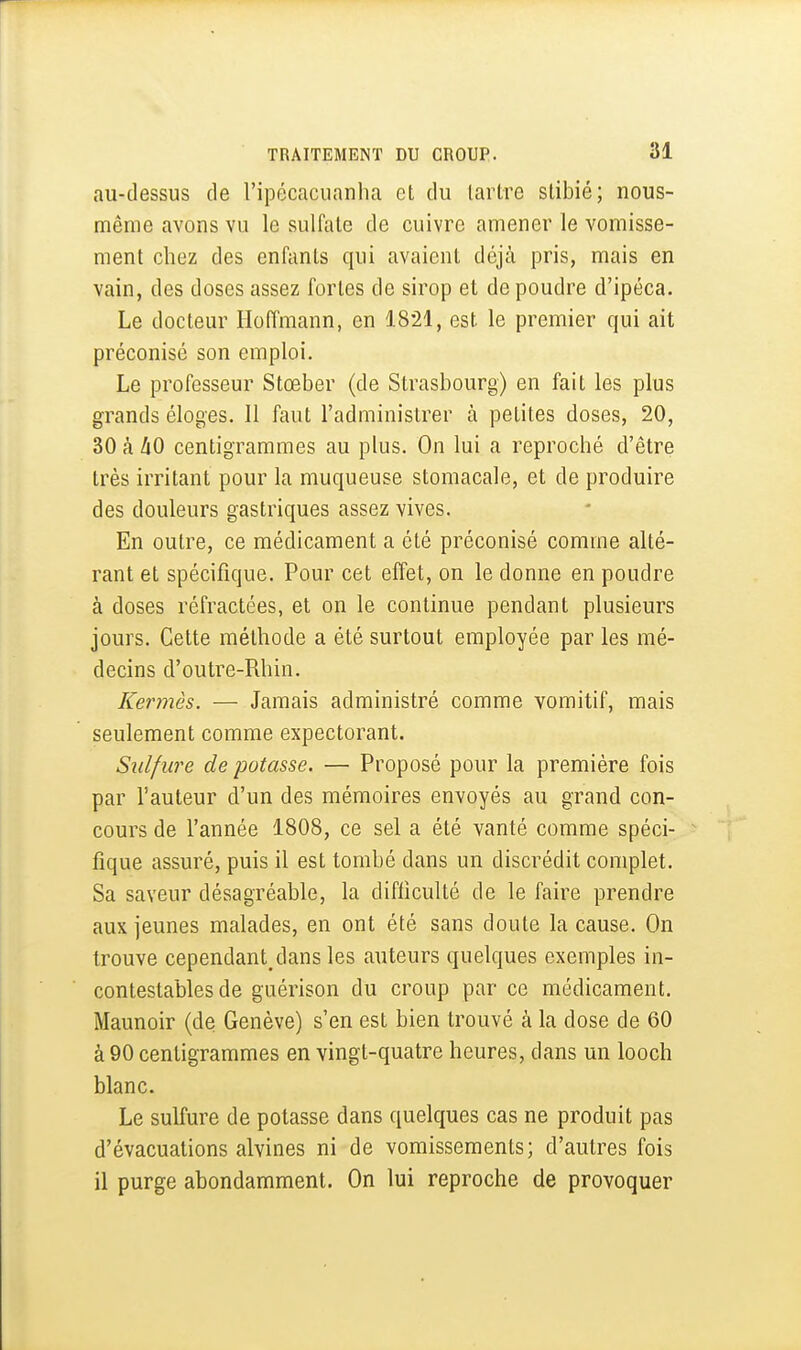 au-dessus de l'ipécacuanha et du tartre stibié; nous- mênie avons vu le sulfate de cuivre amener le vomisse- ment chez des enfants qui avaient déjà pris, mais en vain, des doses assez fortes de sirop et de poudre d'ipéca. Le docteur Hoffmann, en 1821, est le premier qui ait préconisé son emploi. Le professeur Stœber (de Strasbourg) en fait les plus grands éloges. Il faut l'administrer à petites doses, 20, 30 à àO centigrammes au plus. On lui a reproché d'être très irritant pour la muqueuse stomacale, et de produire des douleurs gastriques assez vives. En outre, ce médicament a été préconisé comme alté- rant et spécifique. Pour cet effet, on le donne en poudre à doses réfractées, et on le continue pendant plusieurs jours. Cette méthode a été surtout employée par les mé- decins d'outre-Rhin. Kermès. — Jamais administré comme vomitif, mais seulement comme expectorant. Sulfure de potasse. — Proposé pour la première fois par l'auteur d'un des mémoires envoyés au grand con- cours de l'année 1808, ce sel a été vanté comme spéci- fique assuré, puis il est tombé dans un discrédit complet. Sa saveur désagréable, la difficulté de le faire prendre aux jeunes malades, en ont été sans doute la cause. On trouve cependant/lans les auteurs quelques exemples in- contestables de guérison du croup par ce médicament. Maunoir (de Genève) s'en est bien trouvé à la dose de 60 à 90 centigrammes en vingt-quatre heures, dans un looch blanc. Le sulfure de potasse dans quelques cas ne produit pas d'évacuations alvines ni de vomissements; d'autres fois il purge abondamment. On lui reproche de provoquer