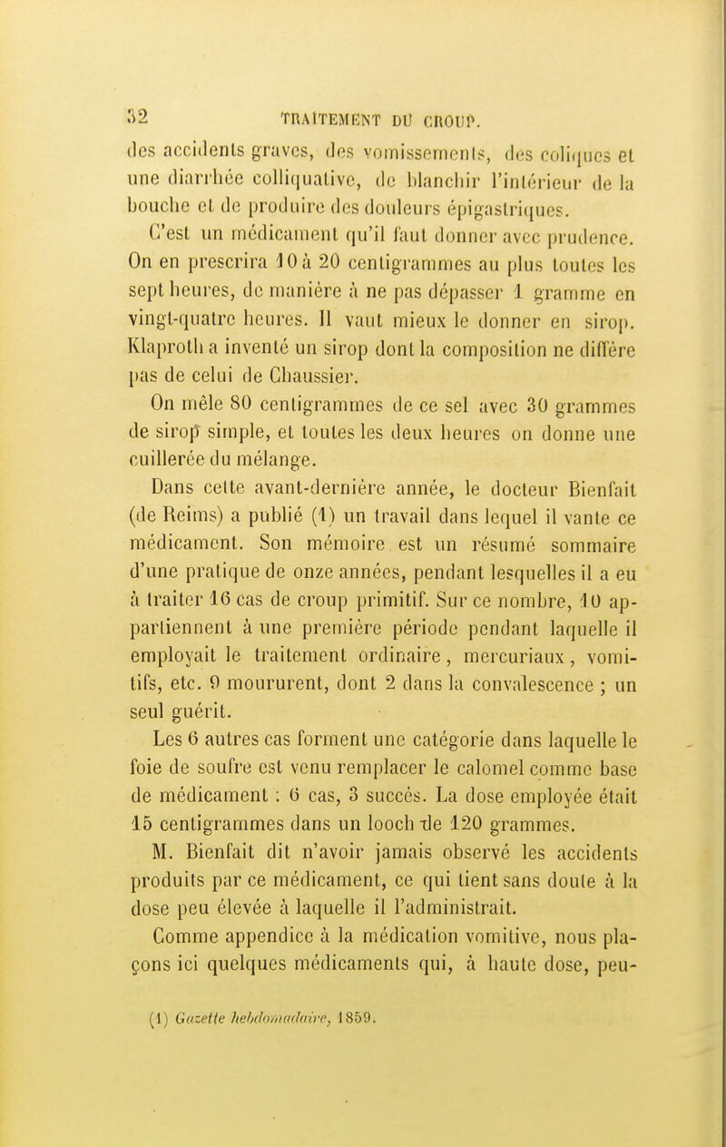 •^2 TRAITEMENT DU CROtM». tles accidents graves, des vomisseinenis, des coliijucs et une diarrhée colli(iuative, de blanchir l'intérieur de la bouche et de produire des douleurs épigastriques. C'est un médicament qu'il faut donner avec prudence. On en prescrira jOà 20 centigrammes au plus toutes les sept heures, de manière à ne pas dépasser 1 gramme en vingt-quatre heures. 11 vaut mieux le donner en sirop. Klaproth a inventé un sirop dont la composition ne diiïére pas de celui de Chaussier. On mêle 80 centigrammes de ce sel avec 30 grammes de sirop simple, et toutes les deux heures on donne une cuiherée du mélange. Dans celte avant-dernière année, le docteur Bienfait (de Reims) a publié (1) un travail dans lequel il vante ce médicament. Son mémoire est un résumé sommaire d'une pratique de onze années, pendant lesquelles il a eu à traiter 16 cas de croup primitif. Sur ce nombre, 10 ap- partiennent à une première période pendant laquelle il employait le traitement ordinaire, mercuriaux, vomi- tifs, etc. 0 moururent, dont 2 dans la convalescence ; un seul guérit. Les 6 autres cas forment une catégorie dans laquelle le foie de soufre est venu remplacer le calomel comme base de médicament ; (5 cas, 3 succès. La dose employée était 15 centigrammes dans un looch -de 120 grammes. M. Bienfait dit n'avoir jamais observé les accidents produits par ce médicament, ce qui tient sans doute à la dose peu élevée à laquelle il l'administrait. Comme appendice à la médication vomitive, nous pla- çons ici quelques médicaments qui, à haute dose, peu-