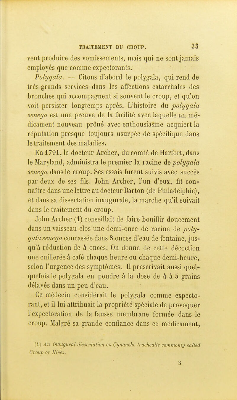 vent produire des vomissements, mais qui ne sont jamais employés que comme expectorants. Polygala. — Citons d'abord le polygala, qui rend de très grands services dans les affections catarrhales des bronches qui accompagnent si souvent le croup, et qu'on voit persister longtemps après. L'histoire du jjolygala senega est une preuve de la facilité avec laquelle un mé- dicament nouveau prôné avec enthousiasme acquiert la réputation presque toujours usurpée de spécifique dans le traitement des maladies. En 1791, le docteur Archer, du comté de Harfort, dans le Maryland, administra le premier la racine polygala senega dans le croup. Ses essais furent suivis avec succès par deux de ses fils. John Archer, l'un d'eux, fit con- naître dans une lettre au docteur Barton (de Philadelphie), et dans sa dissertation inaugurale, la marche qu'il suivait dans le traitement du croup. John Archer (1) conseillait de faire bouillir doucement dans un vaisseau clos une demi-once de racine de poly- gala senega concassée dans 8 onces d'eau de fontaine, jus- qu'à réduction de h onces. On donne de cette décoction une cuillerée à café chaque heure ou chaque demi-heure, selon l'urgence des symptômes. Il prescrivait aussi quel- quefois le polygala en poudre à la dose de /i à 5 grains délayés dans un peu d'eau. Ce médecin considérait le polygala comme expecto- rant, et il lui attribuait la propriété spéciale de provoquer l'expectoration de la fausse membrane formée dans le croup. Malgré sa grande confiance dans ce médicament, (1) An inaugural dissertution on Cynanche trachealïs commonly cuUed Croup or Ilives. 3