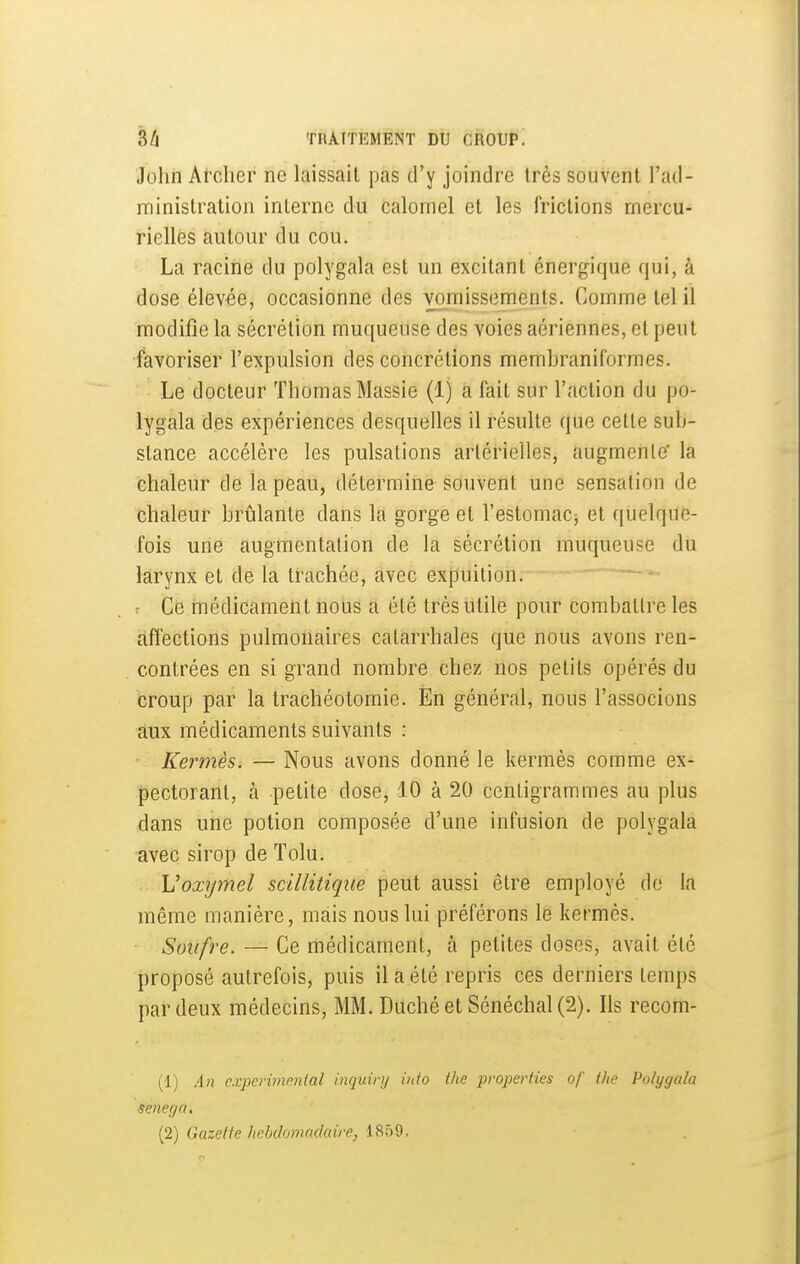 John Archer ne laissait pas d'y joindre très souvent l'ad- ministration interne du calomel et les frictions mercu- rielles autour du cou. La racine du polygala est un excitant énergique qui, à dose élevée, occasionne des vomissements. Gomme tel il modifie la sécrétion muqueuse des voies aériennes, et peut •favoriser l'expulsion des concrétions membraniformes. Le docteur Thomas Massie (1) a fait sur l'action du po- lygala des expériences desquelles il résulte que cette sub- stance accélère les pulsations artérielles, augmente' la chaleur de la peau, détermine souvent une sensation de chaleur brûlante dans la gorge et l'estomacj et quelque- fois une augmentation de la sécrétion muqueuse du larynx et de la trachée, avec expuition. : Ce ruédicament nous a été très utile pour combattre les afiections pulmonaires catarrhales que nous avons ren- contrées en si grand nombre chez nos petits opérés du croup par la trachéotomie. En général, nous l'associons aux médicaments suivants : ' Kermès. — Nous avons donné le kermès comme ex- pectorant, à petite dose, 10 à 20 centigrammes au plus dans une potion composée d'une infusion de polygala avec sirop de Tolu. . Voxijmel scillitiqiie peut aussi être employé de la même manière, mais nous lui préférons le kermès. Soufre. — Ce médicament, à petites doses, avait été proposé autrefois, puis il a été repris ces derniers temps par deux médecins, MM. Duché et Sénéchal (2). Ils recom- (1) An cxperimmlal inquiry info the properfies of (he Polygala senega. (2) Gazette hebdomadaire, 1859.