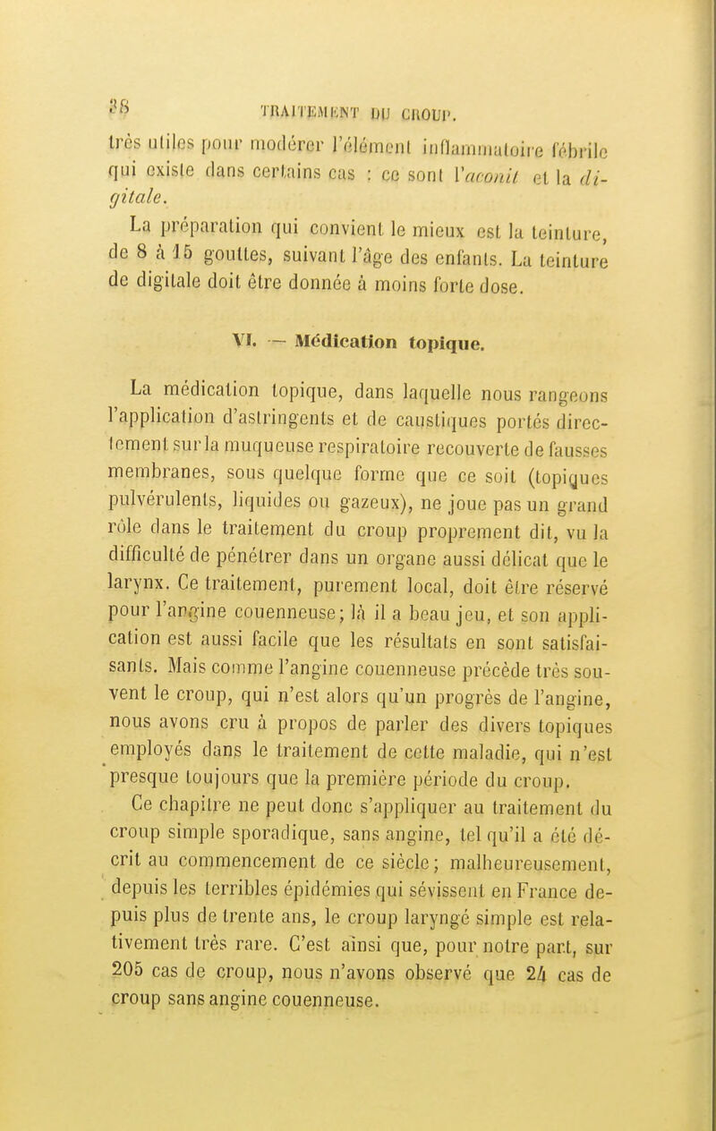 TRAITKMKNT IJIJ CIlOUl', très utiles pour modérer l'élémcnl iiinarnmaloire fébrile qui existe clans certains cas : ce sont Vaconil et la di- gitale. La préparation qui convient, le mieux est la teinture, de 8 cà 15 gouttes, suivant l'âge des enfants. La teinture de digitale doit être donnée à moins forte dose. \I. — Médication topique. La médication topique, dans laquelle nous rangeons l'application d'astringents et de caustiques portés direc- tement sur la muqueuse respiratoire recouverte de (tiusses membranes, sous quelque forme que ce soit (topigues pulvérulents, liquides ou gazeux), ne joue pas un grand rôle dans le traitement du croup proprement dit, vu la difficulté de pénétrer dans un organe aussi délicat que le larynx. Ce traitement, purement local, doit être réservé pour l'angine couenneuse; là il a beau jeu, et son appli- cation est aussi facile que les résultats en sont satisfai- sants. Mais comme l'angine couenneuse précède très sou- vent le croup, qui n'est alors qu'un progrès de l'angine, nous avons cru à propos de parler des divers topiques employés dans le traitement de cette maladie, qui n'est presque toujours que la première période du croup. Ce chapitre ne peut donc s'appliquer au traitement du croup simple sporadique, sans angine, tel qu'il a été dé- crit au commencement de ce siècle; malheureusement, depuis les terribles épidémies qui sévissent en France de- puis plus de trente ans, le croup laryngé simple est rela- tivement très rare. C'est ainsi que, pour notre part, sur 205 cas de croup, nous n'avons observé que 2li cas de croup sans angine couenneuse.