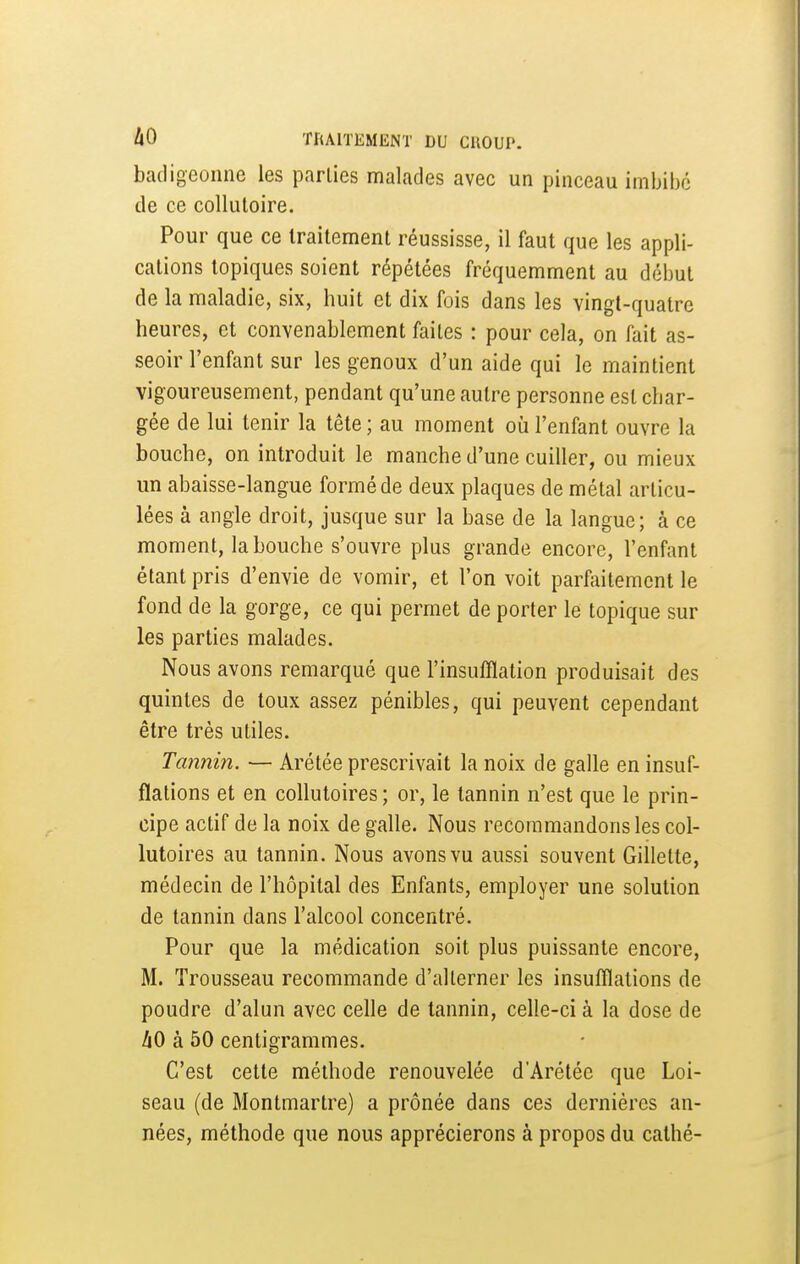 badigeonne les parlies malades avec un pinceau imbibe de ce collutoire. Pour que ce traitement réussisse, il faut que les appli- cations topiques soient répétées fréquemment au début de la maladie, six, huit et dix fois dans les vingt-quatre heures, et convenablement faites : pour cela, on fait as- seoir l'enfant sur les genoux d'un aide qui le maintient vigoureusement, pendant qu'une autre personne est char- gée de lui tenir la tête ; au moment où l'enfant ouvre la bouche, on introduit le manche d'une cuiller, ou mieux un abaisse-langue formé de deux plaques de métal articu- lées à angle droit, jusque sur la base de la langue; à ce moment, la bouche s'ouvre plus grande encore, l'enfant étant pris d'envie de vomir, et l'on voit parfaitement le fond de la gorge, ce qui permet de porter le topique sur les parties malades. Nous avons remarqué que l'insufflation produisait des quintes de toux assez pénibles, qui peuvent cependant être très utiles. Tannin. — Arétée prescrivait la noix de galle en insuf- flations et en collutoires ; or, le tannin n'est que le prin- cipe actif de la noix de galle. Nous recommandons les col- lutoires au tannin. Nous avons vu aussi souvent Gillette, médecin de l'hôpital des Enfants, employer une solution de tannin dans l'alcool concentré. Pour que la médication soit plus puissante encore, M. Trousseau recommande d'alterner les insufflations de poudre d'alun avec celle de tannin, celle-ci à la dose de hO à 50 centigrammes. C'est cette méthode renouvelée d'Arétée que Loi- seau (de Montmartre) a prônée dans ces dernières an- nées, méthode que nous apprécierons à propos du cathé-