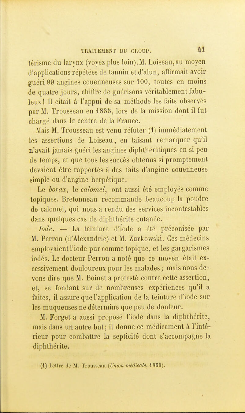 térisme du larynx (voyez plus loin).M. Loiseau,au moyen d'applications répétées de tannin et d'alun, affirmait avoir guéri 99 angines couenneuses sur 100, toutes en moins de quatre jours, chiffre de guérisons véritablement fabu- leux! Il citait à l'appui de sa méthode les faits observés par M. Trousseau en 183(5, lors de la mission dont il fut chargé dans le centre de la France. Mais M. Trousseau est venu réfuter (1) immédiatement les assertions de Loiseau, en faisant remarquer qu'il n'avait jamais guéri les angines diphthéritiques en si peu de temps, et que tous les succès obtenus si promptement devaient être rapportés à des faits d'angine couenneuse simple ou d'angine herpétique. Le borax, le calomel, ont aussi été employés comme topiques. Bretonneau recommande beaucoup la poudre de calomel, qui nous a rendu des services incontestables dans quelques cas de diphthérite cutanée. Iode. — La teinture d'iode a été préconisée par M. Perron (d'Alexandrie) et M. Zurkowski. Ces médecins employaient l'iode pur comme topique, et les gargarismes iodés. Le docteur Perron a noté que ce moyen était ex- cessivement douloureux pour les malades; mais nous de- vons dire que M. Boinet a protesté contre cette assertion, et, se fondant sur de nombreuses expériences qu'il a faites, il assure que l'application de la teinture d'iode sur les muqueuses ne détermine que peu de douleur. M. Forget a aussi proposé l'iode dans la diphthérite, mais dans un autre but; il donne ce médicament à l'inté- rieur pour combattre la septicité dont s'accompagne la diphthérite.