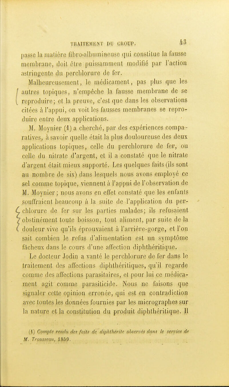 passe la matière fibro-albumineuse qui conslilae la fausse membrane, doit ôlre puissamment modifié par l'action astringente du perclilorure de fer. Malheureusement, le médicament, pas plus que les autres topiques, n'empêche la fausse membrane de se reproduire; et la preuve, c'est que dans les observations citées à l'appui, on voit les fausses membranes se repro- duire entre deux applications. M. Moynier (1) a cherché, par des expériences compa- ratives, à savoir quelle était la plus douloureuse des deux applications topiques, celle du perchlorure de fer, ou celle du nitrate d'argent, et il a constaté que le nitrate d'argent était mieux supporté. Les quelques faits (ils sont au nombre de six) dans lesquels nous avons employé ce sel comme topique, viennent à l'appui de l'observation de M. Moynier; nous avons en effet constaté que les enfants souffraient beaucoup à la suite de l'apphcation du per- chlorure de fer sur les parties malades; ils refusaient obstinément toute boisson, tout aliment, par suite de la douleur vive qu'ils éprouvaient à l'arrière-gorge, et l'on sait combien le refus d'alimentation est un symptôme fâcheux dans le cours d'une affection diphthéritique. Le docteur Jodin a vanté le perchlorure de fer dans le traitement des affections diphthéritiques, qu'il regarde comme des affections parasitaires, et pour lui ce médica- ment agit comme parasiticide. Nous ne faisons que signaler cette opinion erronée, qui est en contradiction avec toutes les données fournies par les micrographes sur la nature et la constitution du produit diphthéritique. Il (i) Compte rendu des faits de diphthérite observés dans le service de