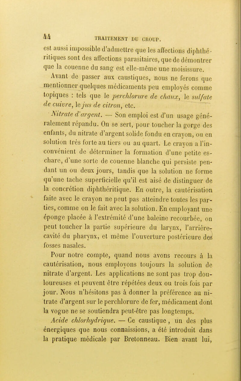 est aussi impossible d'admettre que les affections diphthé- nliques sont des aiïections parasitaires, que de démontrer que la couenne du sang est elle-même une moisissure. Avant de passer aux caustiques, nous ne ferons que mentionner quelques médicaments peu employés comme topiques : tels que le perchlorure de chaux, le sulfate de cuivre, le jus de citron, etc. Nitrate d'argent. — Son emploi est d'un usage géné- ralement répandu. On se sert, pour toucher la gorge des enfants, du nitrate d'argent solide fondu en crayon, ou en solution très forte au tiers ou au quart. Le crayon a l'in- convénient de déterminer la formation d'une petite es- chare, d'une sorte de couenne blanche qui persiste pen- dant un ou deux jours, tandis que la solution ne forme qu'une tache superficielle qu'il est aisé de distinguer de la concrétion diphthéritique. En outre, la cautérisation faite avec le crayon ne peut pas atteindre toutes les par- lies, comme on le fait avec la solution. En employant une éponge placée à l'extrémité d'une baleine recourbée, on peut toucher la partie supérieure du larynx, l'arrière- cavité du pharynx, et même l'ouverture postérieure des fosses nasales. Pour notre compte, quand nous avons recours à la cautérisation, nous employons toujours la solution de nitrate d'argent. Les applications ne sont pas trop dou- loureuses et peuvent être répétées deux ou trois fois par jour. Nous n'hésitons pas à donner la préférence au ni- trate d'argent sur le perchlorure de fer, médicament dont la vogue ne se soutiendra peut-être pas longtemps. Acide chlorhydrique. — Ce caustique, un des plus énergiques que nous connaissions, a été introduit dans la pratique médicale par Bretonneau. Bien avant lui,