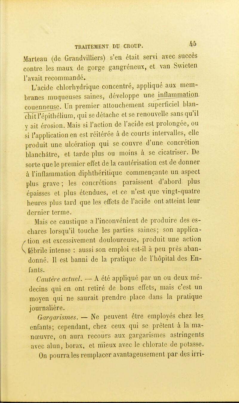 Marteau (de Grandvilliers) s'en était servi avec succès contre les maux de gorge gangréneux, et van Swieten l'avait recommandé. L'acide chlorhydrique concentré, appliqué aux mem- branes muqueuses saines, développe une mflammati.on couenneuse. Un premier attouchement superficiel blan- dîitTépithélium, qui se détache et se renouvelle sans qu'il y ait érosion. Mais si l'action de l'acide est prolongée, ou si l'application en est réitérée à de courts intervalles, elle produit une ulcération qui se couvre d'une concrétion blanchâtre, et tarde plus ou moins à se cicatriser. De sorte que le premier effet de la cautérisation est de donner à l'inflammation diphthéritique commençante un aspect plus grave ; les concrétions paraissent d'abord plus épaisses et plus étendues, et ce n'est que vingt-quatre heures plus tard que les effets de l'acide ont atteint leur dernier terme. Mais ce caustique a l'inconvénient de produire des es- chares lorsqu'il touche les parties saines; son applica- / tion est excessivement douloureuse, produit une action V fébrile intense : aussi son emploi est-il à peu près aban- donné. Il est banni de la pratique de l'hôpital des En- fants. Cautère actuel. — A été appliqué par un ou deux mé- decins qui en ont retiré de bons effets, mais c'est un moyen qui ne saurait prendre place dans la pratique journalière. Gargarismes. — Ne peuvent être employés chez les enfants; cependant, chez ceux qui se prêtent à la ma- nœuvre, on aura recours aux gargarismes astringents avec alun, borax, et mieux avec le chlorate de potasse. On pourra les remplacer avantageusement par des irri-