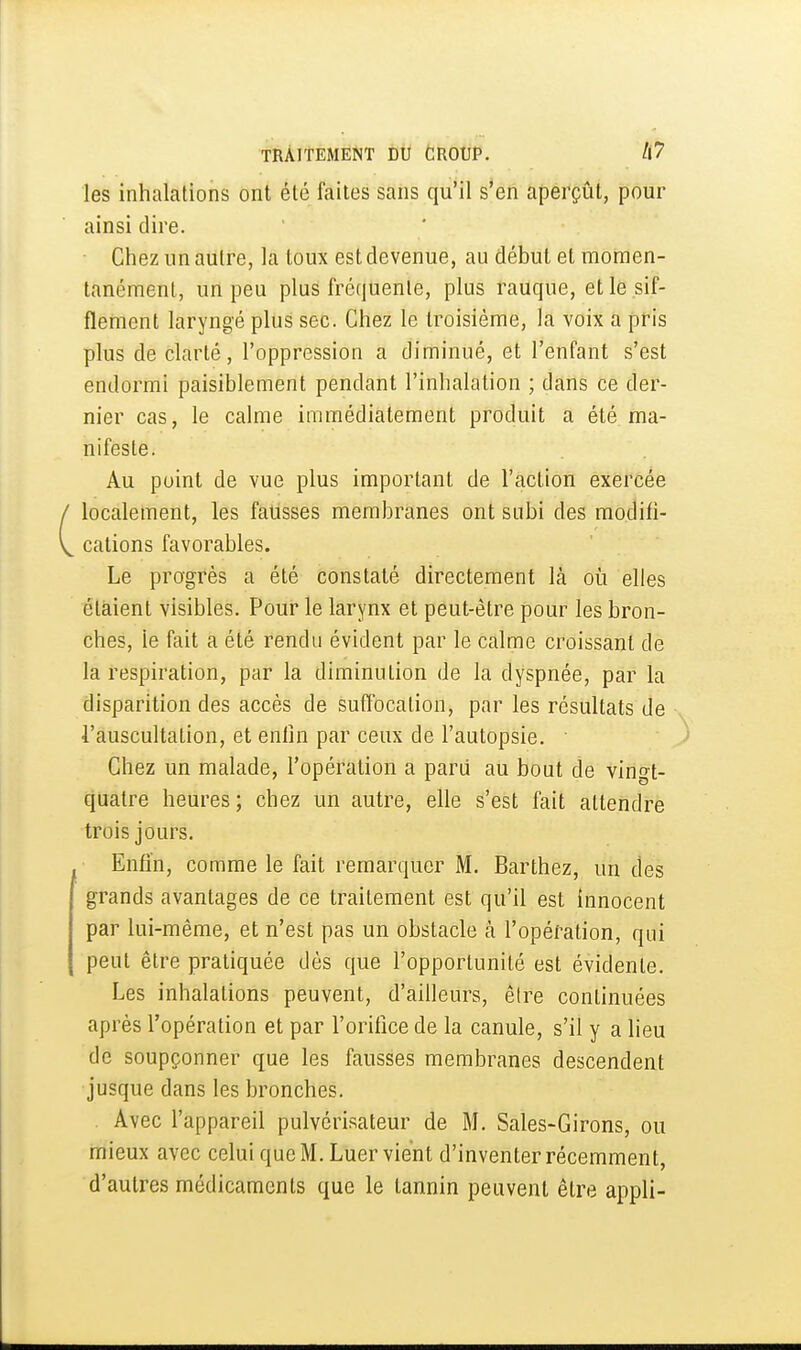 les inhalations ont été faites sans qu'il s'en aperçût, pour ainsi dire. Chez un autre, la loux est devenue, au début et momen- tanément, un peu plus fréquente, plus rauque, et le sif- flement laryngé plus sec. Chez le troisième, la voix a pris plus de clarté, l'oppression a diminué, et l'enfant s'est endormi paisiblement pendant l'inhalation ; dans ce der- nier cas, le calme immédiatement produit a été ma- nifeste. Au point de vue plus important de l'action exercée localement, les fausses membranes ont subi des modifi- cations favorables. Le progrès a été constaté directement là où elles étaient visibles. Pour le larynx et peut-être pour les bron- ches, le fait a été rendu évident par le calme croissant de la respiration, par la diminution de la dyspnée, par la disparition des accès de suffocation, par les résultats de l'auscultation, et eniln par ceux de l'autopsie. • Chez un malade, l'opération a paru au bout de vingt- quatre heures ; chez un autre, elle s'est fait attendre trois jours. Enfin, comme le fait remarquer M. Barthez, un des grands avantages de ce traitement est qu'il est innocent par lui-même, et n'est pas un obstacle à l'opération, qui peut être pratiquée dés que l'opportunité est évidente. Les inhalations peuvent, d'ailleurs, être continuées après l'opération et par l'orifice de la canule, s'il y a lieu de soupçonner que les fausses membranes descendent jusque dans les bronches. Avec l'appareil pulvérisateur de M. Sales-Girons, ou mieux avec celui que M. Luer vient d'inventer récemment, d'autres médicaments que le tannin peuvent être appli-