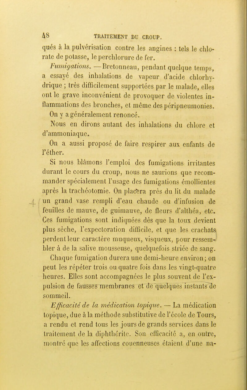 qués à la pulvérisation contre les angines : tels le chlo- rate de potasse, leperchlorure de fer. Fimiigations. — Bretonneau, pendant quelque temps, a essayé des inhalations de vapeur d'acide chlorhy- drique ; très difficilement supportées par le malade, elles ont le grave inconvénient de provoquer de violentes in- flammations des bronches, et même des péripneumonies. On y a généralement renoncé. Nous en dirons autant des inhalations du chlore et d'ammoniaque. On a aussi proposé de faire respirer aux enfants de réther. Si nous blâmons l'emploi des fumigations irritantes durant le cours du croup, nous ne saurions que recom- mander spécialement l'usage des fumigations émollientes après la trachéotomie. On plac6ra près du lit du malade un grand vase rempli d'eau chaude ou d'infusion de feuilles de mauve, de guimauve, de fleurs d'althéa, etc. Ces fumigations sont indiquées dès que la toux devient plus sèche, l'expectoration diflîcile, et que les crachats perdent leur caractère muqueux, visqueux, pour ressem- bler à de la salive mousseuse, quelquefois striée de sang. Chaque fumigation durera une demi-heure environ; on peut les répéter trois ou quatre fois dans les vingt-quatre heures. Efles sont accompagnées le plus souvent de l'ex- pulsion de fausses membranes et de quelques instants de sommeil. Efficacité de la médication topique. — La médication topique, due à la méthode substitutive de l'école de Tours, a rendu et rend tous les jours de grands services dans le traitement de la diphlhérilc. Son efficacilc a, en outre, moniré que les aiïections couenneuscs étaient d'une na-