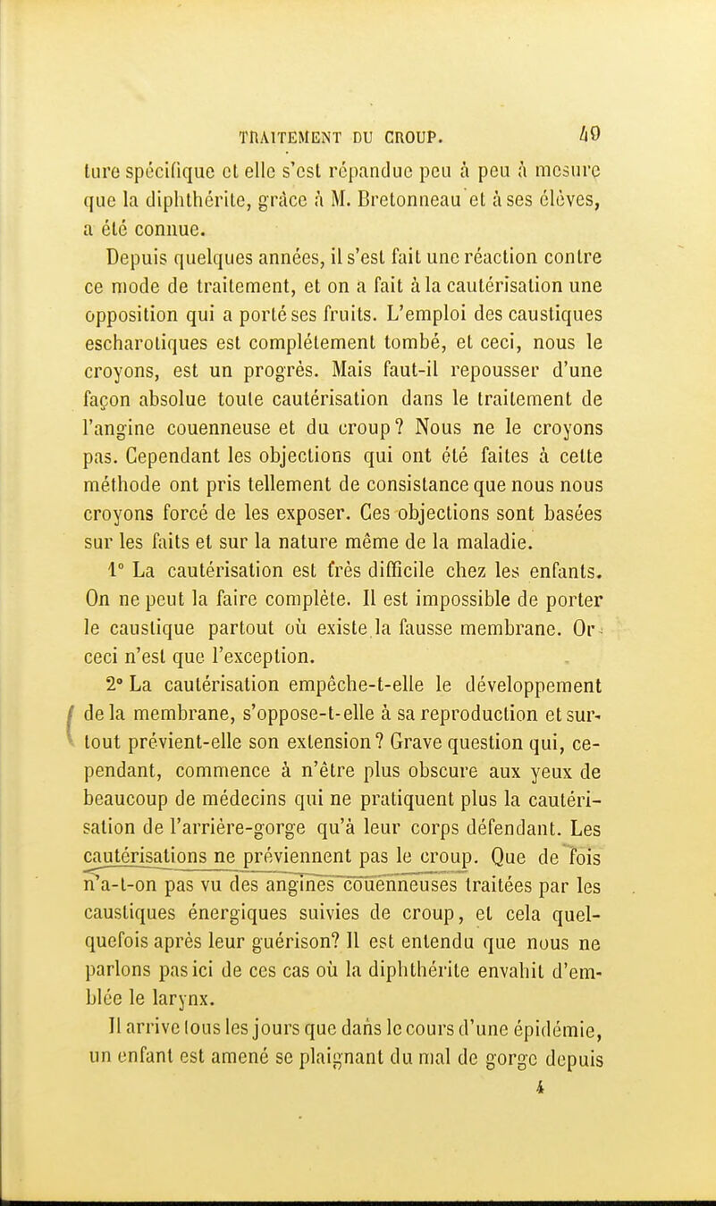 lure spécifique et elle s'est répandue peu à peu mesure que la diphthérile, grâce à M. Bretonneau et à ses élèves, a été connue. Depuis quelques années, il s'est fait une réaction contre ce niode de traitement, et on a fait à la cautérisation une opposition qui a porté ses fruits. L'emploi des caustiques escharotiques est complètement tombé, et ceci, nous le croyons, est un progrès. Mais faut-il repousser d'une façon absolue toute cautérisation dans le traitement de l'angine couenneuse et du croup? Nous ne le croyons pas. Cependant les objections qui ont été faites à cette méthode ont pris tellement de consistance que nous nous croyons forcé de les exposer. Ces objections sont basées sur les faits et sur la nature même de la maladie. 1° La cautérisation est frès diCficile chez les enfants. On ne peut la faire complète. Il est impossible de porter le caustique partout où existe la fausse membrane. Or^ ceci n'est que l'exception. 2» La cautérisation empêche-t-elle le développement (delà membrane, s'oppose-t-elle à sa reproduction et sur- tout prévient-elle son extension? Grave question qui, ce- pendant, commence à n'être plus obscure aux yeux de beaucoup de médecins qui ne pratiquent plus la cautéri- sation de l'arriére-gorge qu'à leur corps défendant. Les cautérisations ne préviennent pas le croup. Que de fois iTa-t-on pas vu des angTnèsTôîièhneuses traitées par les caustiques énergiques suivies de croup, et cela quel- quefois après leur guérison? Il est entendu que nous ne parlons pas ici de ces cas où la diphthérite envahit d'em- blée le larynx. Il arrive lous les jours que dans le cours d'une épidémie, un enfant est amené se plaignant du mal de gorge depuis 4