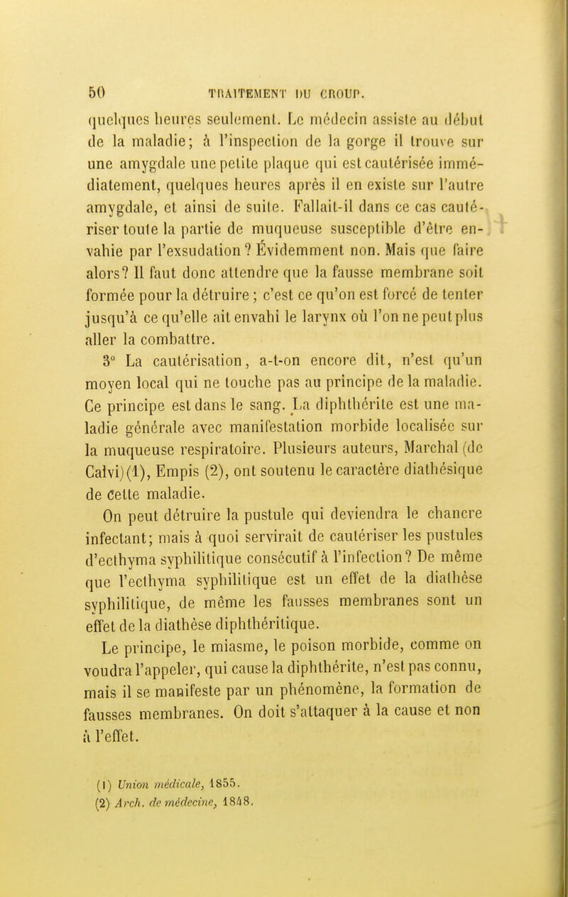 (luclqncs heures seulement. Le médecin assiste au début de la maladie; h l'inspection de la gorge il trouve sur une amygdale une petite plaque qui est cautérisée immé- diatement, quelques heures après il en existe sur l'autre amygdale, et ainsi de suite. Fallait-il dans ce cas cauté-, riser toute la partie de muqueuse susceptible d'être en-] vahie par l'exsudation? Évidemment non. Mais que faire alors? 11 faut donc attendre que la fausse membrane soit formée pour la détruire ; c'est ce qu'on est forcé de tenter jusqu'à ce qu'elle ait envahi le larynx où l'on ne peut plus aller la combattre. 3° La cautérisation, a-t-on encore dit, n'est qu'un moyen local qui ne touche pas au principe de la maladie. Ce principe est dans le sang. La diphthérite est une ma- ladie générale avec manifestation morbide localisée sur la muqueuse respiratoire. Plusieurs auteurs. Marchai (de Calvi)(l), Empis (2), ont soutenu le caractère diathésique de Cette maladie. On peut détruire la pustule qui deviendra le chancre infectant; mais à quoi servirait de cautériser les pustules d'ecthyma syphiUtique consécutif à l'infection ? De même que l'ecthyma syphihtique est un effet de la diathèse syphilitique, de même les fausses membranes sont un effet de la diathèse diphthéritique. Le principe, le miasme, le poison morbide, comme on voudra l'appeler, qui cause la diphthérite, n'est pas connu, mais il se manifeste par un phénomène, la formation de fausses membranes. On doit s'attaquer à la cause et non il l'effet. (1) Union médicale, 1855. (2) Arch, de médecine, 1848,