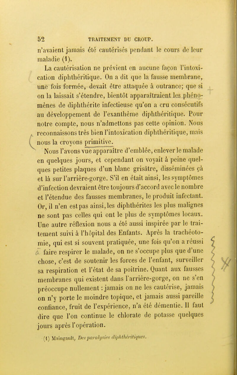 n'avaient jamais été cautérisés pendant le cours de leur maladie (1). La cautérisation ne prévient en aucune façon l'intoxi- cation diphlliéritique. On a dit que la fausse membrane, une fois formée, devait être attaquée à outrance; que si on la laissait s'étendre, bientôt apparaîtraient les phéno- mènes de diphthérite infectieuse qu'on a cru consécutifs au développement de l'exanthème diphthéritique. Pour notre compte, nous n'admettons pas celte opinion. Nous reconnaissons très bien l'intoxication diphthéritique, mais nous la croyons primitive. Nous l'avons vue apparaître d'emblée, enlever le malade en quelques jours, et cependant on voyait à peine quel- ques petites plaques d'un blanc grisâtre, disséminées çà et là suri'arrière-gorge. S'il en était ainsi, les symptômes d'infection devraient être toujours d'accord avec le nombre et l'étendue des fausses membranes, le produit infectant. Or, il n'en est pas ainsi, les diphthérites les plus malignes ne sont pas celles qui ont le plus de symptômes locaux. Une autre réflexion nous a été aussi inspirée par le trai- tement suivi à l'hôpital des Enfants. Après la trachéoto- mie, qui est si souvent pratiquée, une fois qu'on a réussi à faire respirer le malade, on ne s'occupe plus que d'une chose, c'est de soutenir les forces de l'enfant, surveiller sa respiration et l'état de sa poitrine. Quant aux fausses membranes qui existent dans l'arrière-gorge, on ne s'en préoccupe nullement : jamais on ne les cautérise, jamais on n'y porte le moindre topique, et jamais aussi pareille confiance, fruit de l'expérience, n'a été démentie. 11 faut dire que l'on continue le chlorate de potasse quelques jours après l'opération. (1) Mnin^ault, Despavahjxm (liphthéntiques.