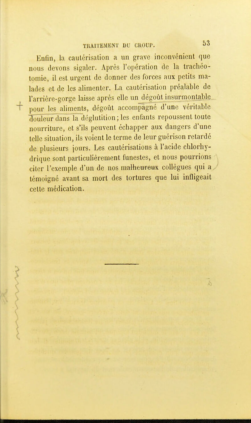 Enfin, la caulérisalion a un grave inconvénient que nous devons sigaler. Après l'opéralion de la trachéo- tomie, il est urgent de donner des forces aux petits ma- lades et de les alimenter. La cautérisation préalable de l'arrière-gorge laisse après elle un dégoût insurmontable pour les aliiuents, dégoût accompagné d'une véritable clouleur dansTaliégiutilion ; les enfants repoussent toute nourriture, et s'ils peuvent échapper aux dangers d'une telle situation, ils voient le terme de leur guérison retardé de plusieurs jours. Les cautérisations à l'acide chlorhy- drique sont particulièrement funestes, et nous pourrions citer l'exemple d'un de nos malheureux collègues qui a témoigné avant sa mort des tortures que lui infligeait cette médication.
