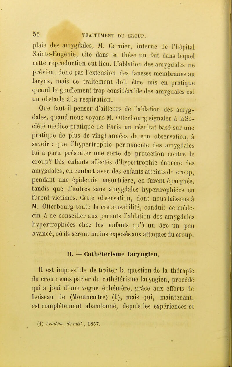 plaie des amygdales, M. Garnier, interne de l'hùpilal Sainte-Eugénie, cite dans sa thèse un fait dans lequel cette reproduction eut lieu. L'ablation des amygdales ne prévient donc pas l'extension des fausses membranes au larynx, mais ce traitement doit être mis en pratique quand le gonflement trop considérable des amygdales est un obstacle à la respiration. Que faut-il penser d'ailleurs de l'ablation des amyg- dales, quand nous voyons M. Otterbourg signaler à la So- ciété médico-pratique de Paris un résultat basé sur une pratique de plus de vingt années de son observation, à savoir : que l'hypertrophie permanente des amygdales lui a paru présenter une sorte de protection contre le croup? Des enfants affectés d'hypertrophie énorme des amygdales, en contact avec des enfants atteints de croup, pendant une épidémie meurtrière, en furent épargnés, tandis que d'autres sans amygdales hypertrophiées en furent victimes. Cette observation, dont nous laissons à M. Otterbourg toute la responsabihté, conduit ce méde- cin à ne conseiller aux parents l'ablation des amygdales hypertrophiées chez les enfants qu'à un âge un peu avancé, où ils seront moins exposés aux attaques du croup. II. — Cathétérisme laryngien. Il est impossible de traiter la question de la thérapie du croup sans parler du cathétérisme laryngien, procédé qui a joui d'une vogue éphémère, grâce aux efforts de Loiseau de (Montmartre) (1), mais qui, maintenant, est complètement abandonné, depuis les expériences et (1) Académ. de méd., 1857.