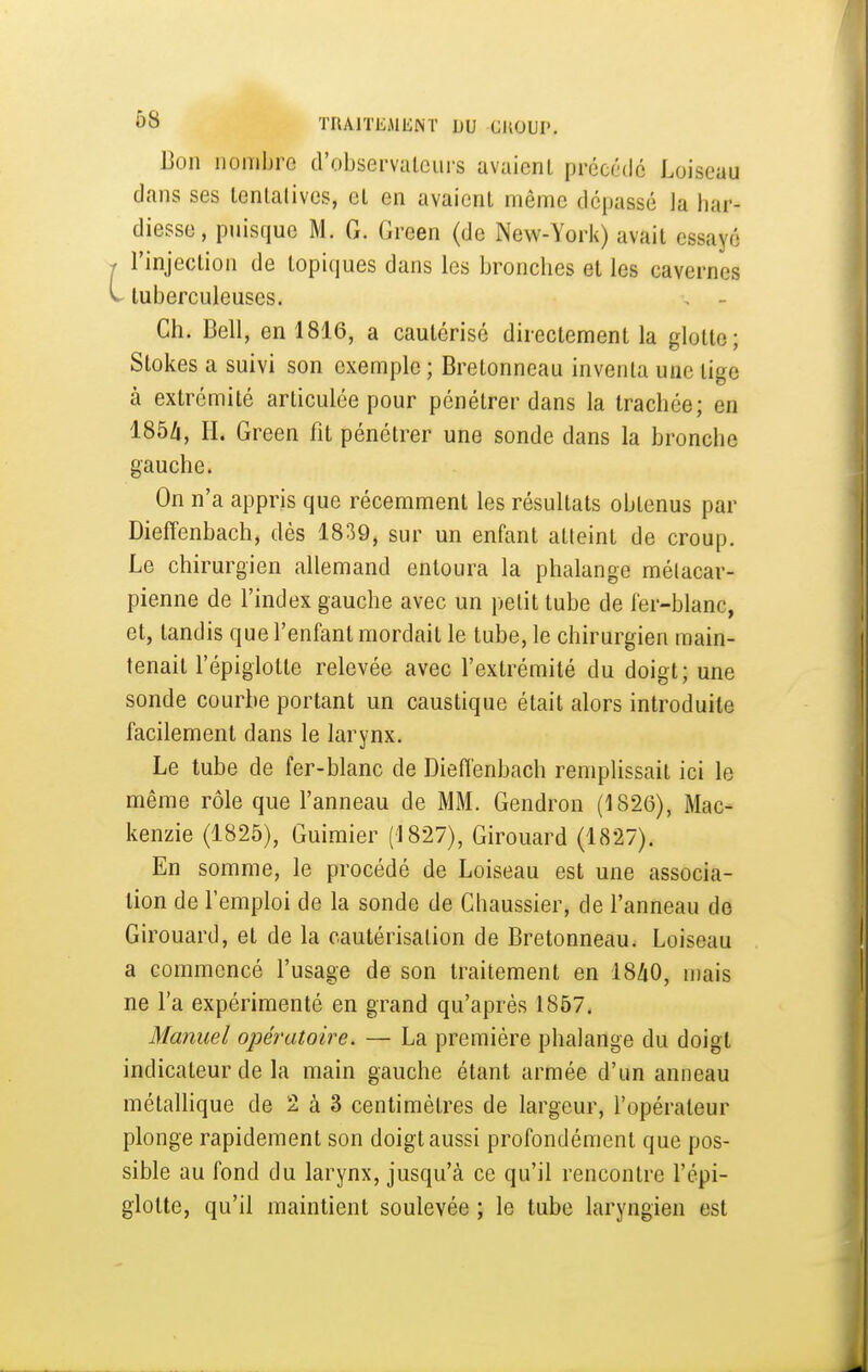 Bon nombre d'observateurs avaient précédé Loiscuu dans ses tentatives, et en avaient même dépassé la har- diesse, puisque M. G. Green (de New-York) avait essaye l'injection de topiques dans les bronches et les cavernes - tuberculeuses. Ch. Bell, en 1816, a cautérisé directement la glotte; Stokes a suivi son exemple ; Bretonneau inventa une tige à extrémité articulée pour pénétrer dans la trachée; en 1854, II. Green fit pénétrer une sonde dans la bronche gauche. On n'a appris que récemment les résultats obtenus par Dieffenbach, dès 1839, sur un enfant atteint de croup. Le chirurgien allemand entoura la phalange mélacar- pienne de l'index gauche avec un petit tube de ler-blanc, et, tandis que l'enfant mordait le tube, le chirurgien main- tenait l'épiglolte relevée avec l'extrémité du doigt; une sonde courbe portant un caustique était alors introduite facilement dans le larynx. Le tube de fer-blanc de Dieffenbach remplissait ici le même rôle que l'anneau de MM. Gendron (1826), Mac- kenzie (1825), Guimier (1827), Girouard (1827). En somme, le procédé de Loiseau est une associa- lion de l'emploi de la sonde de Chaussier, de l'anneau de Girouard, et de la cautérisation de Bretonneau. Loiseau a commencé l'usage de son traitement en 18/i0, n)ais ne l'a expérimenté en grand qu'après 1857. Manuel opératoire. — La première phalange du doigt indicateur de la main gauche étant armée d'un anneau métaUique de 2 à 3 centimètres de largeur, l'opérateur plonge rapidement son doigt aussi profondément que pos- sible au fond du larynx, jusqu'à ce qu'il rencontre l'épi- glotte, qu'il maintient soulevée ; le tube laryngien est