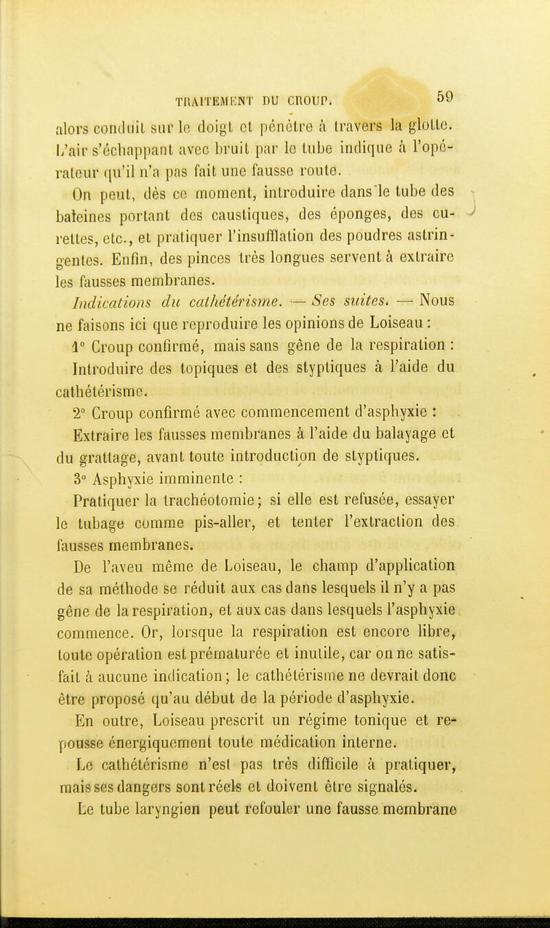 alors conduit sur le doigt et pénètre à travers la glotte. L'air s'échappanl avec bruit par le tube indique à l'opé- rateur qu'il n'a pas fait une fausse route. On peut, dès ce moment, introduire dans le tube des baleines portant des caustiques, des éponges, des cu- rettes, etc., et pratiquer l'insufflation des poudres astrin- gentes. Enfin, des pinces très longues servent à extraire les fausses membranes. Indications du cathétérisme. — Ses suites. — Nous ne faisons ici que reproduire les opinions de Loiseau : û° Croup confirmé, mais sans gêne de la respiration : Introduire des topiques et des styptiques à l'aide du cathétérisme. 2° Croup confirmé avec commencement d'asphyxie : Extraire les fausses membranes à l'aide du balayage et du grattage, avant toute introduction de styptiques. 3° Asphyxie imminente : Pratiquer la trachéotomie; si elle est refusée, essayer le tubage comme pis-aller, et tenter l'extraction des fausses membranes. De l'aveu même de Loiseau, le champ d'apphcation de sa méthode se réduit aux cas dans lesquels il n'y a pas gêne de la respiration, et aux cas dans lesquels l'asphyxie commence. Or, lorsque la respiration est encore Hbre, toute opération est prématurée et inutile, car on ne satis- fait à aucune indication ; le cathétérisme ne devrait donc être proposé qu'au début de la période d'asphyxie. En outre, Loiseau prescrit un régime tonique et re^ pousse énergiquemenl toute médication interne. Le cathétérisme n'est pas très difficile à pratiquer, mais ses dangers sont réels et doivent être signalés. Le tube laryngien peut refouler une fausse membrane