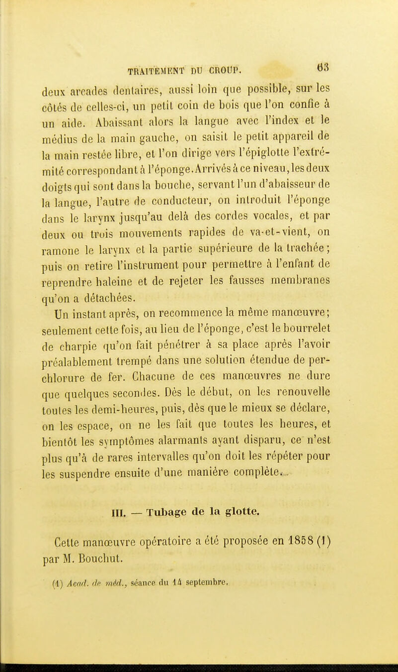 deux arcades dentaires, aussi loin que possible, sur les côtés de celles-ci, un petit coin de bois que l'on confie à un aide. Abaissant alors la langue avec l'index et le médius de la main gauche, on saisit le petit appareil de la main restée libre, et l'on dirige vers l'épiglotle l'extré- mité correspondant à l'éponge. Arrivés à ce niveau, les deux doigts qui sont dans la bouche, servant l'un d'abaisseur de la langue, l'autre de conducteur, on introduit l'éponge dans le larynx jusqu'au delà des cordes vocales, et par deux ou trois mouvements rapides de va-et-vient, on ramone le larynx et la partie supérieure de la trachée ; puis on retire l'instrument pour permettre à l'enfant de reprendre haleine et de rejeter les fausses membranes qu'on a détachées. Un instant après, on recommence la même manœuvre; seulement celle fois, au lieu de l'éponge, c'est le bourrelet de charpie qu'on fait pénétrer à sa place après l'avoir préalablement trempé dans une solution étendue de per- chlorure de fer. Chacune de ces manœuvres ne dure que quelques secondes. Dès le début, on les renouvelle toules les demi-heures, puis, dès que le mieux se déclare, on les espace, on ne les fait que toutes les heures, et bientôt les symptômes alarmants ayant disparu, ce n'est plus qu'tà de rares intervalles qu'on doit les répéter pour les suspendre ensuite d'une manière complète.. III. — Tulïage de la glotte. Cette manœuvre opératoire a été proposée en 1858 (1) par M. Bouchut. (1) Acad. dn méd., scanoe du ili septembre.