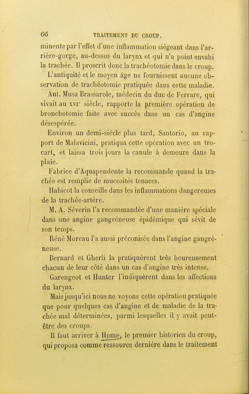 minenteparreffel d'une iiifliimmation siégeant clans l'ar- rière-gorge, au-dessus du larynx et qui n'a point envahi la trachée. Il proscrit donc la trachéotomie dans le croup. L'antiquité et le moyen âge ne fournissent aucune ob- servation de trachéotomie pratiquée dans cette maladie. Ant. Musa Brassarole, médecin du duc de Ferrare, qui vivait au xvi° siècle, rapporte la première opération de broncholomie faite avec succès dans un cas d'angine désespérée. Environ un demi-siècle plus tard, Santorio, au rap- port de Malavicini, pratiqua cette opération avec un tro- cart, et laissa trois jours la canule à demeure dans la plaie. Fabrice d'Aquapendente la recommande quand la tra- chée est remplie de mucosités tenaces. Ilabicot la conseille dans les inflammations dangereuses de la trachée-artère. M. A. Séverin l'a recommandée d'une manière spéciale dans une angine gangréneuse épidémique qui sévit de son temps. Réné Moreau l'a aussi préconisée dans l'angine gangré- neuse. Bernard et Gherli la pratiquèrent très heureusement chacun de leur côté dans un cas d'angine très intense. Garengeot et Hunter l'indiquèrent dans les affections du larynx. Mais jusqu'ici nous ne voyons cette opération pratiquée que pour quelques cas d'angine et de maladie de la tra- chée mal déterminées, parmi lesquelles il y avait peut- être des croups. Il faut arriver à Honi.e, le premier historien du croup, qui proposa comme ressource dernière dans le traitement