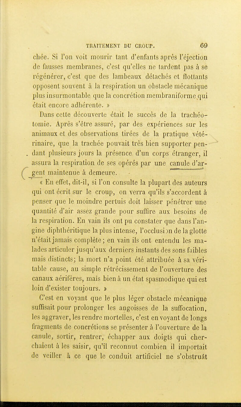 chée. Si l'on voit mourir tant d'enfants après l'éjection de fausses membranes, c'est qu'elles ne lardent pas à se régénérer, c'est que des lambeaux détachés et flottants opposent souvent à la respiration un obstacle mécanique plus insurmontable que la concrétion membraniforme^qui était encore adhérente. » Dans celle découverte était le succès de la trachéo- tomie. Après s'être assuré, par des expériences sur les animaux et des observations tirées de la pratique vété- rinaire, que la trachée pouvait très bien supporter pen- . dant plusieurs jours la présence d'un corps étranger, il assura la respiration de ses opérés par une canule d'ar- Ç gent maintenue à demeure. ^ « En effet, dit-il, si l'on consulte la plupart des auteurs qui ont écrit sur le croup, on verra qu'ils s'accordent à penser que le moindre pertuis doit laisser pénétrer une quantité d'air assez grande pour suffire aux besoins de la respiration. En vain ils ont pu constater que dans l'an- gine diphlhéritique la plus intense, l'occlusiDndelaglotte n'était jamais complète; en vain ils ont entendu les ma- lades articuler jusqu'aux derniers instants des sons faibles mais distincts; la mort n'a point été attribuée à sa véri- table cause, au simple rétrécissement de l'ouverture des canaux aérifères, mais bien à un état spasmodique qui est loin d'exister toujours, d C'est en voyant que le plus léger obstacle mécanique suffisait pour prolonger les angoisses de la suffocation, les aggraver, les rendre mortelles, c'est en voyant de longs fragments de concrétions se présenter à l'ouverture de la canule, sortir, rentrer, échapper aux doigts qui cher- chaient à les saisir, qu'il reconnut combien il importait de veiller à ce que le conduit artificiel ne s'obstruât