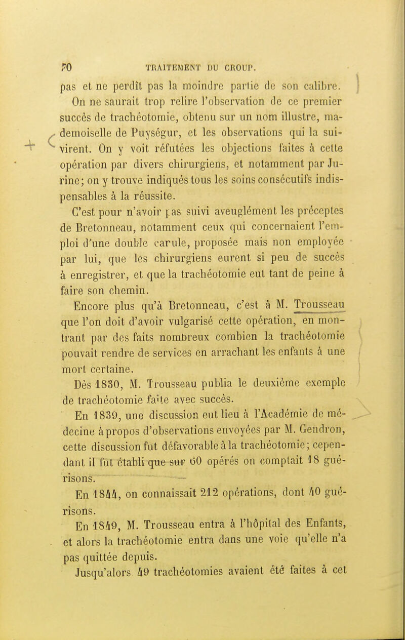 pas et ne perdît pas la moindre partie de son calil)rc. On ne saurait trop relire l'observation de ce premier succès de trachéotomie, obtenu sur un nom illustre, ma- demoiselle de Puységur, et les observations qui la sui- virent. On y voit réfutées les objections faites à celte opération par divers chirurgiens, et notamment par Ju- rine; on y trouve indiqués tous les soins consécutifs indis- pensables à la réussite. C'est pour n'avoir fas suivi aveuglément les préceptes de Bretonneau, notamment ceux qui concernaient l'em- ploi d'une double carule, proposée mais non employée par lui, que les chirurgiens eurent si peu de succès à enregistrer, et que la trachéotomie eut tant de peine à faire son chemin. Encore plus qu'à Bretonneau, c'est à M. Trousseau que l'on doit d'avoir vulgarisé cette opération, en mon- trant par des faits nombreux combien la trachéotomie pouvait rendre de services en arrachant les enfants à une mort certaine. Dès 1830, M. Trousseau publia le deuxième exemple de trachéotomie fa^te avec succès. En 1839, une discussion eut lieu k l'Académie de mé- decine à propos d'observations envoyées par M. Gendron, cette discussion fut défavorable à la trachéotomie; cepen- dant il fut établi que sur 60 opérés on comptait 18 gué- risons. En iShli, on connaissait 212 opérations, dont hO gué- risons. • En 1849, M. Trousseau entra à l'hôpital des Enfants, et alors la trachéotomie entra dans une voie qu'elle n'a pas quittée depuis. Jusqu'alors li9 trachéotomies avaient été faites à cet