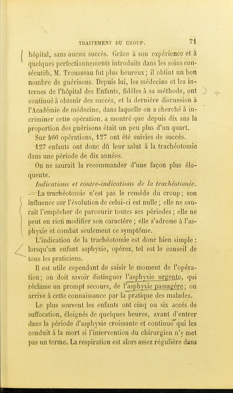 i hôpital, sans aucun succès. Grâce à son expérience et à quelques perfectionnements introduits dans les soins con- sécutifs, M. Trousseau fut plus heureux; il obtint un bon nombre de guérisons. Depuis lui, les médecins et les in- ternes de l'hôpital des Enfants, fidèles à sa méthode, ont continué à obtenir des succès, et la dernière discussion à l'Académie de médecine, dans laquelle on a cherché à in- criminer cette opération, a montré que depuis dix ans la proportion des guérisons était un peu plus d'un quart. Sur /i66 opérations, 127 ont été suivies de succès. 127 enfants ont donc dû leur salut à la trachéotomie dans une période de dix années. On ne saurait la recommander d'une façon plus élo- quente. Indications et contre-indications de la trachéotomie. — La trachéotomie n'est pas le remède du croup; son j influence sur l'évolution de celui-ci est nulle ; elle ne sau- \ rait l'empêcher de parcourir toutes ses périodes ; elle ne 1 peut en rien modifier son caractère ; elle s'adresse à l'as- I phyxie et combat seulement ce symptôme. L'indication de la trachéotomie est donc bien simple : lorsqu'un enfant asphyxie, opérez, tel est le conseil de tous les praticiens. Il est utile cependant de saisir le moment de l'opéra- tion; on doit savoir distinguer l/asplvyxie ui^gejile, qui réclame un prompt secours, de l'asphyxie passagère ; on arrive à cette connaissance par la pratique des malades. Le plus souvent les enfants ont cinq ou six accès de suffocation, éloignés de quelques heures, avant d'entrer dans la période d'asphyxie croissante et continue qui les conduit à la mort si l'intervention du chirurgien n'y met pas un terme. La respiration est alors assez régulière dans