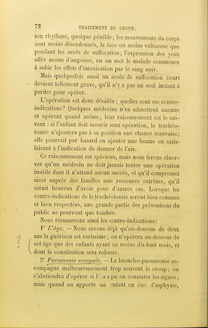 son rliylhmc, quoique pénible; les mouvemenls du corps sont moins désordonnés, la face est moins vultueuse que pendant les accès de suffocation; l'expression des yeux offre moins d'angoisse, en un mol le malade commence à subir les effets d'intoxication par le sang noir. Mais quelquefois aussi un accès de suffocation court devient tellement grave, qu'il n'y a pas un seul instant à perdre pour opérer. L'opération est donc décidée ; quelles sont ses contre- indications? Quelques médecins n'en admettent aucune et opèrent quand même; leur raisonnement est le sui- vant : si l'enfant doit mourir sans opération, la trachéo- tomie n'ajoutera pas à sa position une chance mauvaise; elle pourrait par hasard en ajouter une bonne en satis- faisant à l'indication de donner de l'air. Ce raisonnement est spécieux, mais nous ferons obser- ver qu'un médecin ne doit jamais tenter une opération inutile dont il n'attend aucun succès, et qu'il compromet ainsi auprès des familles une ressource extrême, qu'il serait heureux d'avoir pour d'autres cas. Lorsque les contre-indications de la trachéotomie seront bien connues et bien respectées, une grande partie des préventions du public ne pourront que tomber. Nous résumerons ainsi les contre-indications: 1° Vâge. — Nous savons déjà qu'au-dessous de deux ans la guérison est rarissime ; on n'opérera au-dessous de cet âge que des enfants ayant au moins dix-huit mois, et dont la constitution sera robuste. 2° Pneunwme^crmj^^^ — La broncho-pneumonie ac- compagne malheureusement trop souvent le croup ; on s'abstiendra d'opérer si r.,napu en constater les signes; mais quand on apporte un l'.ntant en clui d'asphyxie.