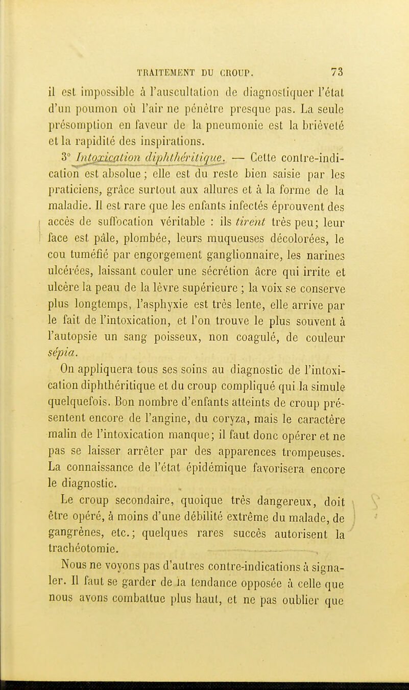 il est impossible à rauscullation de diagnosliquer l'étal d'un poumon où l'air ne pénètre presque pas. La seule présomption en faveur de la pneumonie est la brièveté et la rapidité des inspirations. 3° Intoxication dipJitJiéritiquej — Cette contre-indi- cation est absolue ; elle est du reste bien saisie par les praticiens, grâce surtout aux allures et à la forme de la maladie. Il est rare que les enfants infectés éprouvent des accès de suffocation véritable : ils tirent très peu; leur face est pâle, plombée, leurs muqueuses décolorées, le cou tuméfié par engorgement ganglionnaire, les narines ulcérées, laissant couler une sécrétion âcre qui irrite et ulcère la peau de la lèvre supérieure ; la voix se conserve plus longtemps, l'asphyxie est très lente, elle arrive par le fait de l'intoxication, et l'on trouve le plus souvent à l'autopsie un sang poisseux, non coagulé, de couleur sépia. On appliquera tous ses soins au diagnostic de l'intoxi- cation diphthéritique et du croup compliqué qui la simule quelquefois. Bon nombre d'enfants atteints de croup pré- sentent encore de l'angine, du coryza, mais le caractère malin de l'intoxication manque; il faut donc opérer et ne pas se laisser arrêter par des apparences trompeuses. La connaissance de l'état épidémique favorisera encore le diagnostic. Le croup secondaire, quoique très dangereux, doit être opéré, à moins d'une débilité extrême du malade, de gangrènes, etc.; quelques rares succès autorisent la trachéotomie. Nous ne voyons pas d'autres contre-indications à signa- ler. Il faut se garder de la tendance opposée à celle que nous avons combattue plus haut, et ne pas oublier que