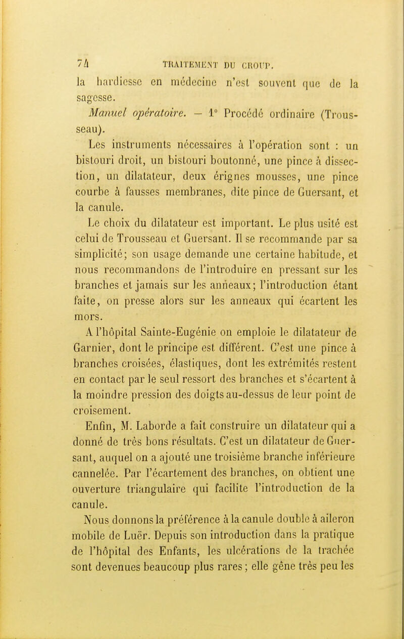 la hardiesse en médecine n'est souvent que de la sagesse. Manuel opératoire. - 1° Procédé ordinaire (Trous- seau). Les instruments nécessaires à l'opération sont : un bistouri droit, un bistouri boutonné, une pince à dissec- tion, un dilatateur, deux érignes mousses, une pince courbe à fausses membranes, dite pince de Guersant, et la canule. Le choix du dilatateur est important. Le plus usité est celui de Trousseau et Guersant. Il se recommande par sa simplicité; son usage demande une certaine habitude, et nous recommandons de l'introduire en pressant sur les branches et jamais sur les anneaux; l'introduction étant faite, on presse alors sur les anneaux qui écartent les mors. A l'hôpital Sainte-Eugénie on emploie le dilatateur de Garnier, dont le principe est différent. C'est une pince à branches croisées, élastiques, dont les extrémités restent en contact par le seul ressort des branches et s'écartent à la moindre pression des doigts au-dessus de leur point de croisement. Enfin, M. Laborde a fait construire un dilatateur qui a donné de très bons résultats. C'est un dilatateur de Guer- sant, auquel on a ajouté une troisième branche inférieure cannelée. Par l'écartement des branches, on obtient une ouverture triangulaire qui facilite l'introduction de la canule. Nous donnons la préférence à la canule double à aileron mobile de Luër. Depuis son introduction dans la pratique de l'hôpital des Enfants, les ulcérations de la (rachée sont devenues beaucoup plus rares ; elle gêne très peu les