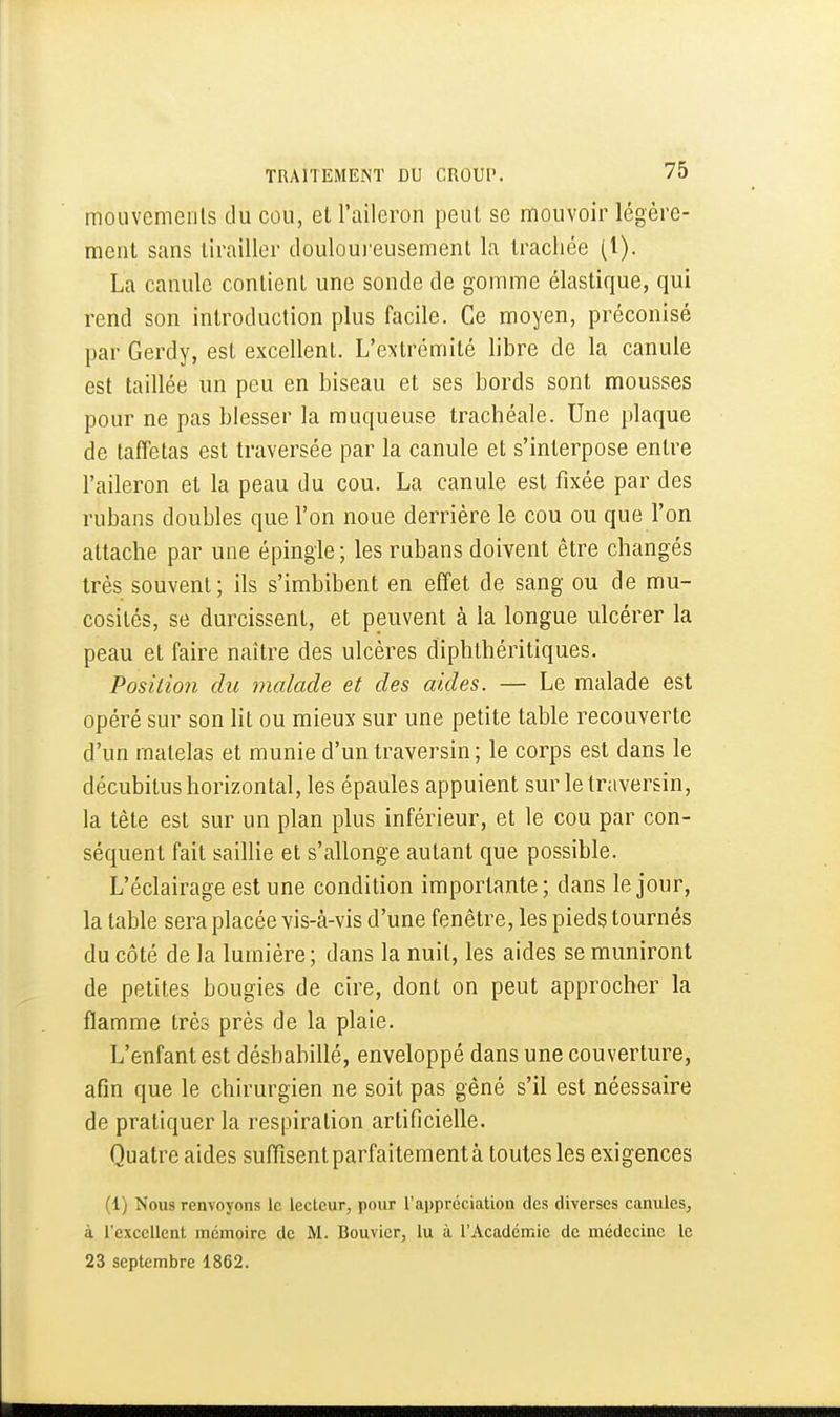 mouvemeiils du cou, et l'aileron peut se mouvoir légère- ment sans tirailler douloui'eusement la trachée (l). La canule contient une sonde de gomme élastique, qui rend son introduction plus facile. Ce moyen, préconisé par Gerdy, est excellent. L'extrémité libre de la canule est taillée un peu en biseau et ses bords sont mousses pour ne pas blesser la muqueuse trachéale. Une plaque de taffetas est traversée par la canule et s'interpose entre l'aileron et la peau du cou. La canule est fixée par des rubans doubles que l'on noue derrière le cou ou que l'on attache par une épingle ; les rubans doivent être changés très souvent; ils s'imbibent en effet de sang ou de mu- cosités, se durcissent, et peuvent à la longue ulcérer la peau et faire naître des ulcères diphthéritiques. Position du malade et des aides. — Le malade est opéré sur son lit ou mieux sur une petite table recouverte d'un matelas et munie d'un traversin; le corps est dans le décubitus horizontal, les épaules appuient sur le traversin, la tête est sur un plan plus inférieur, et le cou par con- séquent fait saillie et s'allonge autant que possible. L'éclairage est une condition importante; dans le jour, la table sera placée vis-à-vis d'une fenêtre, les pieds tournés du côté de la lumière; dans la nuit, les aides se muniront de petites bougies de cire, dont on peut approcher la flamme très près de la plaie. L'enfant est déshabillé, enveloppé dans une couverture, afin que le chirurgien ne soit pas gêné s'il est néessaire de pratiquer la respiration artificielle. Quatre aides suffisent parfaitement à toutes les exigences (1) Nous renvoyons le lecteur, pour l'appréciation des diverses canules^ à l'excellent mémoire de M. Bouvier, lu à l'Académie de médecine le 23 septembre 1862.