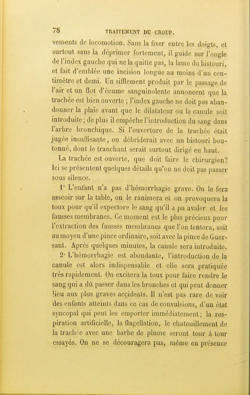 vements de locomotion. Sans la fixer entre les doigts, et surtout sans la déprimer fortement, il guide sur l'ongle de l'index gauche qui ne la quille pas, la lame du bistouri, et fait d'emblée une incision longue au moins d'un cen- timètre et demi. Un sifflement produit par le passage de l'air et un flot d'écume sanguinolente annoncent que la trachée est bien ouverte ; l'index gauche ne doit pas aban- donner la plaie avant que le dilatateur ou la canule soit introduite ; de plus il empêche l'introduction du sang dans l'arbre bronchique. Si l'ouverture de la trachée était jugée insuffisante, on débriderait avec un bistouri bou- tonné, dont le tranchant serait surtout dirigé en haut. La trachée est ouverte, que doit faire le chirurgien? Ici se présentent quelques détails qu'on ne doit pas passer sous silence. 1° L'enfant n'a pas d'hémorrhagie grave. On le fera asseoir sur la table, on le ranimera et on provoquera la toux pour qu'il expectore le sang qu'il a pu avaler et les fausses membranes. Ce moment est le plus précieux pour l'extraction des fausses membranes que l'on tentera, soit au moyen d'une pince ordinaire, soit avec la pince de Guer- sant. Après quelques minutes, la canule sera introduite. 2° L'hémorrhagie est abondante, l'introduction de la canule est alors indispensable et elle sera pratiquée très rapidement. On excitera la toux pour faire rendre le sang qui a dû passer dans les bronches et qui peut donner lieu aux plus graves accidents. Il n'est pas rare de voir des enfants atteints dans ce cas de convulsions, d'un état syncopal qui peut les emporter immédiatement; la res- piration artificielle, la flagellation, le chatouillement de la trachée avec une barbe de plume seront tour à tour essayés. On ne se découragera pas, même en présence