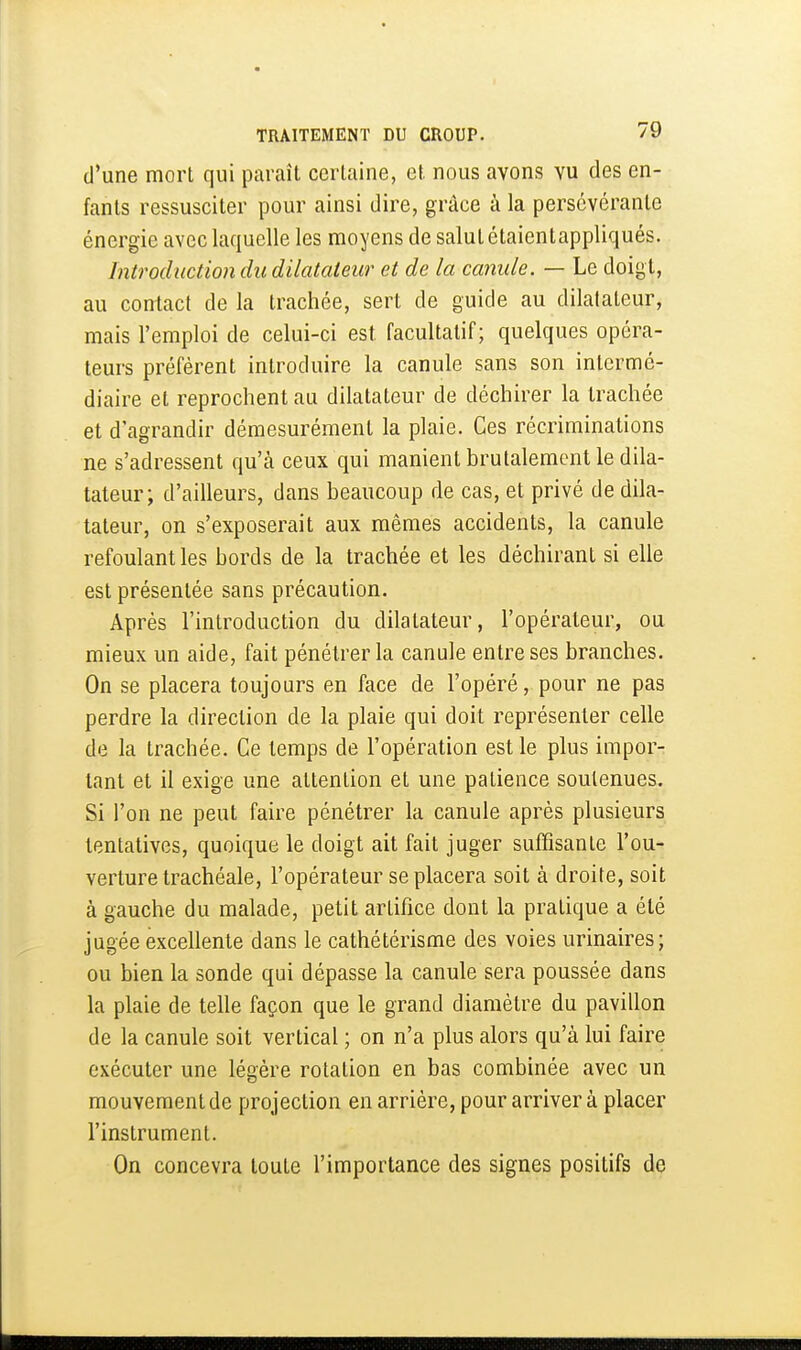 d'une mort qui paraît certaine, et nous avons vu des en- fants ressusciter pour ainsi dire, grâce à la persévérante énergie avec laquelle les moyens de salut étaientappliqués. Introduction du dilatateur et de la canule. — Le doigt, au contact de la trachée, sert de guide au dilatateur, mais l'emploi de celui-ci est facultatif; quelques opéra- teurs préfèrent introduire la canule sans son intermé- diaire et reprochent au dilatateur de déchirer la trachée et d'agrandir démesurément la plaie. Ces récriminations ne s'adressent qu'à ceux qui manient brutalement le dila- tateur; d'ailleurs, dans beaucoup de cas, et privé de dila- tateur, on s'exposerait aux mêmes accidents, la canule refoulant les bords de la trachée et les déchirant si elle est présentée sans précaution. Après l'introduction du dilatateur, l'opérateur, ou mieux un aide, fait pénétrer la canule entre ses branches. On se placera toujours en face de l'opéré, pour ne pas perdre la direction de la plaie qui doit représenter celle de la trachée. Ce temps de l'opération est le plus impor- tant et il exige une attention et une patience soutenues. Si l'on ne peut faire pénétrer la canule après plusieurs tentatives, quoique le doigt ait fait juger suffisante l'ou- verture trachéale, l'opérateur se placera soit à droite, soit à gauche du malade, petit artifice dont la pratique a été jugée excellente dans le cathétérisme des voies urinaires; ou bien la sonde qui dépasse la canule sera poussée dans la plaie de telle façon que le grand diamètre du pavillon de la canule soit vertical ; on n'a plus alors qu'à lui faire exécuter une légère rotation en bas combinée avec un mouvement de projection en arrière, pour arriver à placer l'instrument. On concevra toute l'importance des signes positifs de