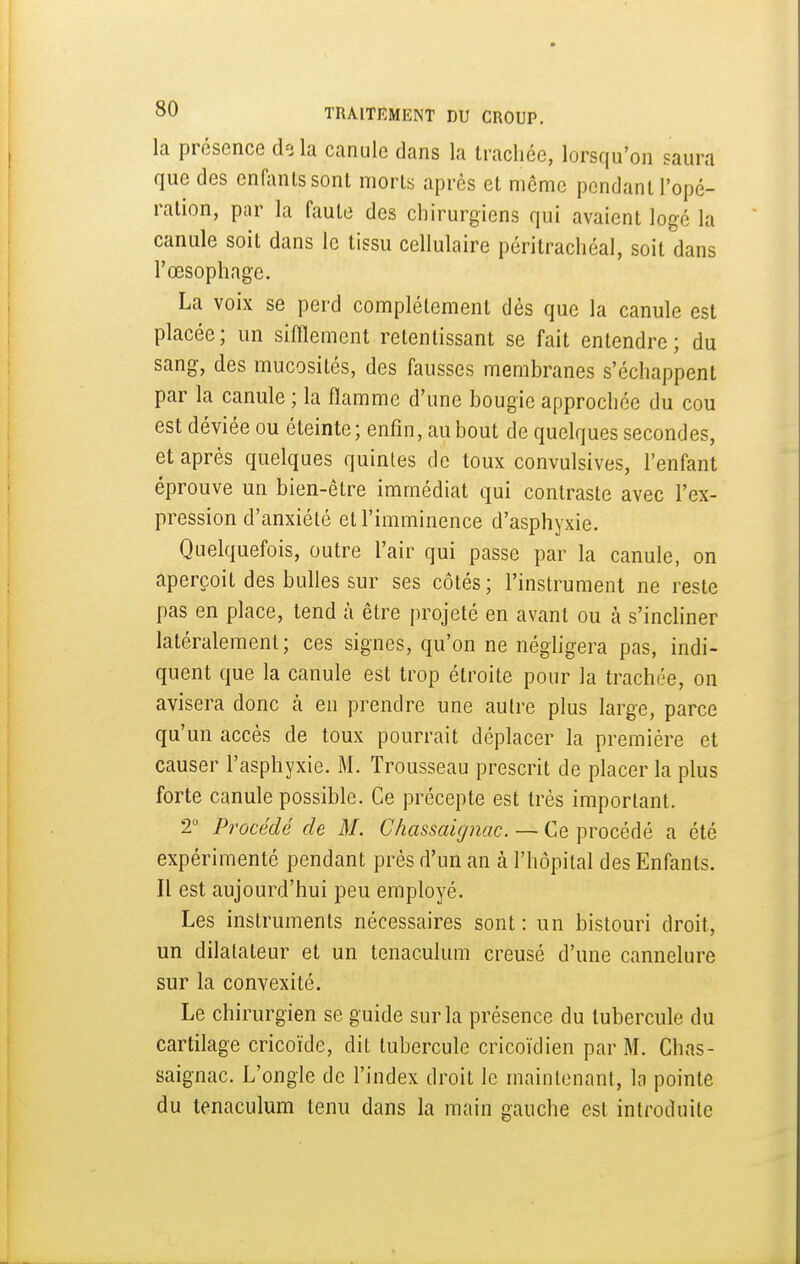 la présence do la canule dans la trachée, lorsqu'on saura que des enfants sont morts après et même pondant l'opé- ration, par la faute des chirurgiens qui avaient logé la canule soit dans le tissu cellulaire péritrachéal, soit dans l'œsophage. La voix se perd complètement dès que la canule est placée; un sifflement retentissant se fait entendre; du sang, des mucosités, des fausses membranes s'échappent par la canule ; la flamme d'une bougie approchée du cou est déviée ou éteinte; enfin, au bout de quelques secondes, et après quelques quintes de toux convulsives, l'enfant éprouve un bien-être immédiat qui contraste avec l'ex- pression d'anxiété et l'imminence d'asphyxie. Quelquefois, outre l'air qui passe par la canule, on aperçoit des bulles sur ses côtés; l'instrument ne reste pas en place, tend à être projeté en avant ou à s'incliner latéralement; ces signes, qu'on ne néghgera pas, indi- quent que la canule est trop étroite pour la trachée, on avisera donc à en prendre une autre plus large, parce qu'un accès de toux pourrait déplacer la première et causer l'asphyxie. M. Trousseau prescrit de placer la plus forte canule possible. Ce précepte est très important. 2 Procédé de M. Chassai g nac. — Ce procédé a été expérimenté pendant près d'un an à l'hôpital des Enfants. Il est aujourd'hui peu employé. Les instruments nécessaires sont: un bistouri droit, un dilatateur et un tenaculum creusé d'une cannelure sur la convexité. Le chirurgien se guide sur la présence du tubercule du cartilage cricoïde, dit tubercule cricoïdien par M. Chas- saignac. L'ongle de l'index droit le maintenant, la pointe du tenaculum tenu dans la main gauche est introduite