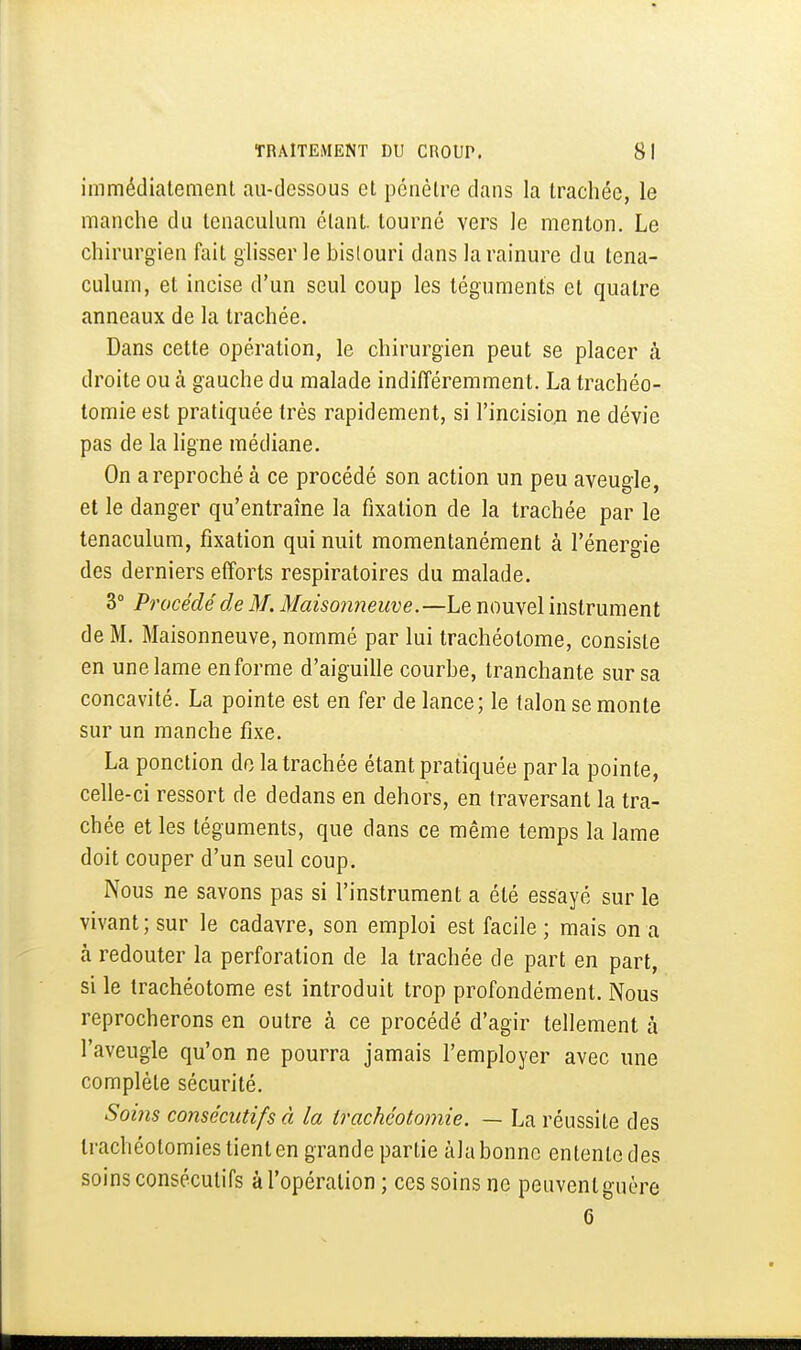 immédiatement au-dessous et pénètre dans la trachée, le manche du tenaculum étant, tourné vers Je menton. Le chirurgien fait gh'sser le bislouri dans la rainure du tena- culum, et incise d'un seul coup les téguments et quatre anneaux de la trachée. Dans cette opération, le chirurgien peut se placer à droite ou à gauche du malade indifféremment. La trachéo- tomie est pratiquée très rapidement, si l'incision ne dévie pas de la ligne médiane. On a reproché à ce procédé son action un peu aveugle, et le danger qu'entraîne la fixation de la trachée par le tenaculum, fixation qui nuit momentanément à l'énergie des derniers efforts respiratoires du malade. 3° Procédé de M. Maisonneuve.—Le nouvel instrument de M. Maisonneuve, nommé par lui trachéotome, consiste en une lame en forme d'aiguille courbe, tranchante sur sa concavité. La pointe est en fer de lance; le talon se monte sur un manche fixe. La ponction do la trachée étant pratiquée parla pointe, celle-ci ressort de dedans en dehors, en traversant la tra- chée et les téguments, que dans ce même temps la lame doit couper d'un seul coup. Nous ne savons pas si l'instrument a été essayé sur le vivant; sur le cadavre, son emploi est facile; mais on a à redouter la perforation de la trachée de part en part, si le trachéotome est introduit trop profondément. Nous reprocherons en outre à ce procédé d'agir tellement à l'aveugle qu'on ne pourra jamais l'employer avec une complète sécurité. Soins consécutifs à la trachéotomie. — La réussite des trachéotomies tient en grande partie àla bonne entente des soins consécutifs à l'opération ; ces soins ne peuvent guère 6