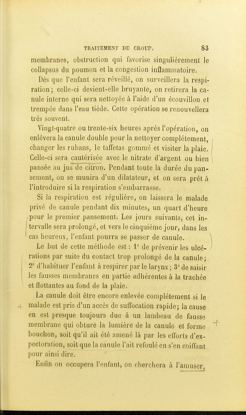membranes, obslruclion qui favorise singulièrement le collapsus du poumon et la congestion inflammatoire. Dès que l'enfant sera réveillé, on surveillera la respi- ration ; celle-ci devient-elle bruyante, on retirera la ca- nule interne qui sera nettoyée à l'aide d'un écouvillon et trempée dans l'eau tiède. Cette opération se renouvellera très souvent. Vingt-quatre ou trente-six heures après l'opération, on enlèvera la canule double pour la nettoyer complètement, / changer les rubans, le taffetas gommé et visiter la plaie. ) Celle-ci sera cautérisée avec le nitrate d'argent ou bien ] pansée au jus de citron. Pendant toute la durée du pan- sement, on se munira d'un dilatateur, et on sera prêt à l'introduire si la respiration s'embarrasse. Si la respiration est régulière, on laissera le malade privé de canule pendant dix minutes, un quart d'heure pour le premier pansement. Les jours suivants, cet in- I tervalle sera prolongé, et vers le cinquième jour, dans les ' cas heureux, l'enfant pourra se passer de canule. Le but de cette méthode est : 1° de prévenir les ulcé- rations par suite du contact trop prolongé de la canule ; i 2° d'habituer l'enfant à respirer par le larynx ; 3° de saisir ' les fausses membranes en partie adhérentes à la trachée et flottantes au fond de la plaie. La canule doit être encore enlevée complètement si le malade est pris d'un accès de suffocation rapide; la cause en est presque toujours due à un lambeau de fausse membrane qui obture la lumière de la canule et forme bouchon, soit qu'il ait été amené là par les efforts d'ex- pectoration, soit que la canule l'ait refoulé en s'en coifl'ant pour ainsi dire. Enfin on occupera l'enfant, on cherchera à l'amuser