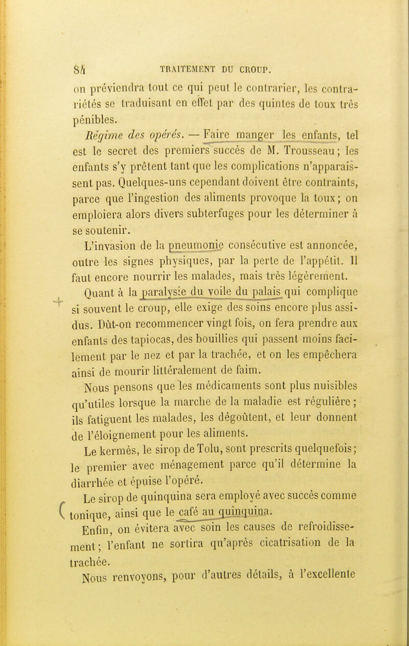 on préviendra tout ce qui peut le contrarier, les contra- riétés se traduisant en eiïel par des quintes de toux très pénibles. Régime des opérés. — Y^\\vv manger les enfants, tel est le secret des premiers succès de M. Trousseau; les enfants s'y prêtent tant que les complications n'apparais- sent pas. Quelques-uns cependant doivent être contraints, parce que l'ingestion des aliments provoque la toux; on emploiera alors divers subterfuges pour les déterminer à se soutenir. L'invasion de la pneumonie consécutive est annoncée, outre les signes physiques, par la perte de l'appétit. Il faut encore nourrir les malades, mais très légèrement. Quant à la paralysie^du_yoile du palais^qui complique si souvent le croup, elle exige des soins encore plus assi- dus. Dût-on recommencer vingt fois, on fera prendre aux enfants des tapiocas, des bouillies qui passent moins faci- lement par le nez et par la trachée, et on les empêchera ainsi de mourir littéralement de faim. Nous pensons que les médicaments sont plus nuisibles qu'utiles lorsque la marche de la maladie est régulière ; ils fatiguent les malades, les dégoûtent, et leur donnent de l'éloignement pour les aUments. Le kermès, le sirop de Tolu, sont prescrits quelquefois; le premier avec ménagement parce qu'il détermine la diarrhée et épuise l'opéré. Le sirop de quinquina sera employé avec succès comme tonique, ainsi que le_cale_aujiui,nquina. Enfin, on évitera avec soin les causes de refroidisse- ment; l'enfant ne sortira qu'après cicatrisation de la trachée. Nous renvoyons, pour d'autres détails, à l'excellente