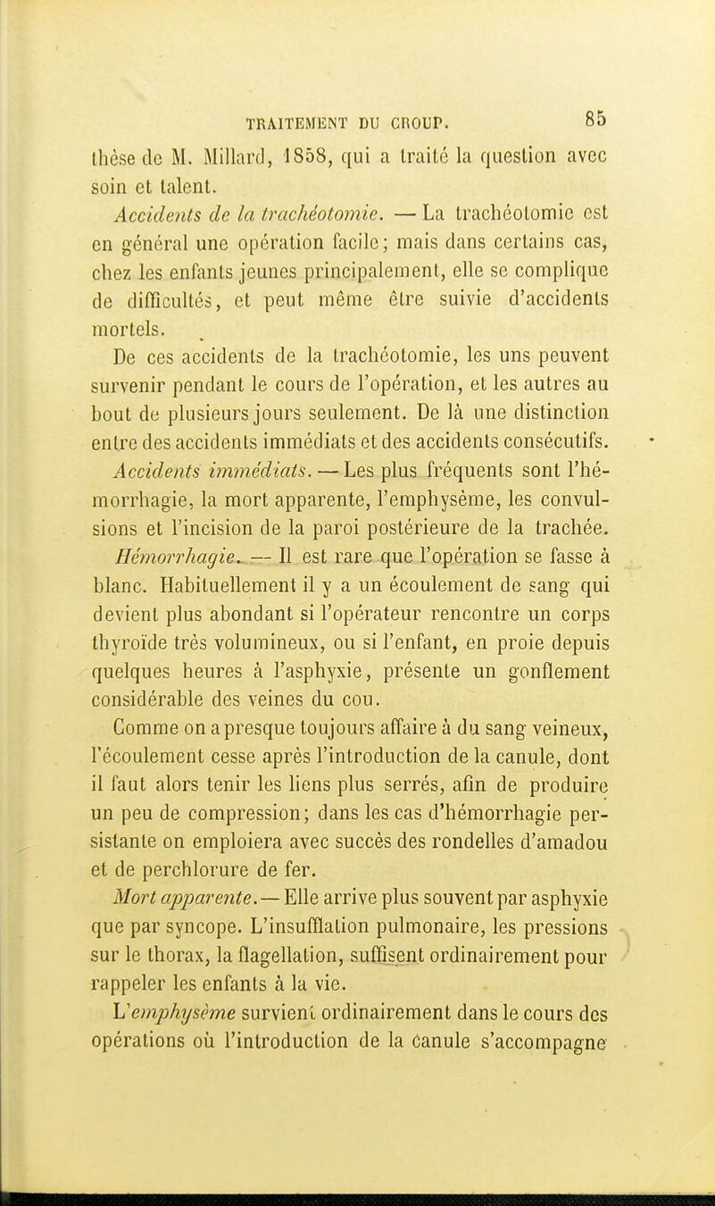 Ihèse de M. Millarcl, 1858, qui a traité la question avec soin et talent. Accidents de la trachéotomie. — La trachéotomie est en général une opération facile; mais dans certains cas, chez les enfants jeunes principalement, elle se complique de difficultés, et peut même être suivie d'accidents mortels. De ces accidents de la trachéotomie, les uns peuvent survenir pendant le cours de l'opération, et les autres au bout de plusieurs jours seulement. De là une distinction entre des accidents immédiats et des accidents consécutifs. Accidents immédiats.—Les plus fréquents sont l'hé- morrhagie, la mort apparente, l'emphysème, les convul- sions et l'incision de la paroi postérieure de la trachée. Eémorrhagie^ — Il est rare que l'opération se fasse à blanc. Habituellement il y a un écoulement de sang qui devient plus abondant si l'opérateur rencontre un corps thyroïde très volumineux, ou si l'enfant, en proie depuis quelques heures à l'asphyxie, présente un gonflement considérable des veines du cou. Comme on a presque toujours affaire à du sang veineux, l'écoulement cesse après l'introduction de la canule, dont il faut alors tenir les liens plus serrés, afin de produire un peu de compression; dans les cas d'hémorrhagie per- sistante on emploiera avec succès des rondelles d'amadou et de perchlorure de fer. Mort apparente.—Elle arrive plus souvent par asphyxie que par syncope. L'insufflation pulmonaire, les pressions sur le thorax, la flagellation, suffisent ordinairement pour rappeler les enfants à la vie. Vemphysème survient ordinairement dans le cours des opérations où l'introduction de la Canule s'accompagne