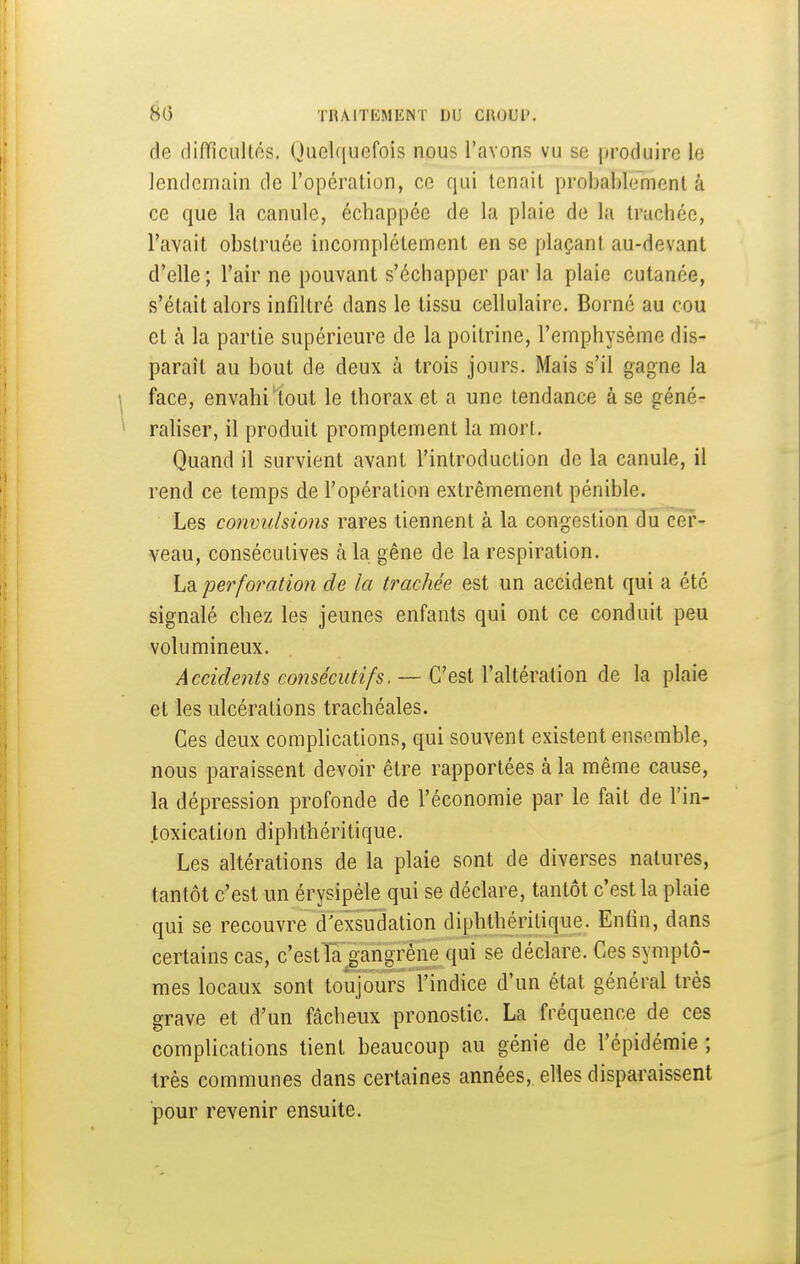 8(5 TRAlTIiMIiNT DU CHOUl'. de flifTicullos. Quelquefois nous l'avons vu se produire le lendemain de ropcration, ce qui tenait probahlemcnt à ce que la canule, échappée de la plaie de la trachée, l'avait obstruée incomplètement en se plaçant au-devant d'elle ; l'air ne pouvant s'échapper par la plaie cutanée, s'était alors infiltré dans le tissu cellulaire. Borné au cou et cà la partie supérieure de la poitrine, l'emphysème dis- paraît au bout de deux à trois jours. Mais s'il gagne la face, envahi'tout le thorax et a une tendance à se géné- rahser, il produit promptement la mort. Quand il survient avant l'introduction de la canule, il rend ce temps de l'opération extrêmement pénible. Les convulsions rares tiennent à la congestion du cer- veau, consécutives à la gêne de la respiration. La perforation de la trachée est un accident qui a été signalé chez les jeunes enfants qui ont ce conduit peu volumineux. Accidents consécutifs. — C'est l'altération de la plaie et les ulcérations trachéales. Ces deux complications, qui souvent existent ensemble, nous paraissent devoir être rapportées à la même cause, la dépression profonde de l'économie par le fait de l'in- toxication diphthéritique. Les altérations de la plaie sont de diverses natures, tantôt c'est un érysipèle qui se déclare, tantôt c'est la plaie qui se recouvre d'exsudation diphthéritique. Enfin, dans certains cas, c'estla gangrène qui se déclare. Ces symptô- mes locaux sont toujours l'indice d'un état général très grave et d'un fâcheux pronostic. La fréquence de ces complications tient beaucoup au génie de l'épidémie ; très communes dans certaines années, elles disparaissent pour revenir ensuite.