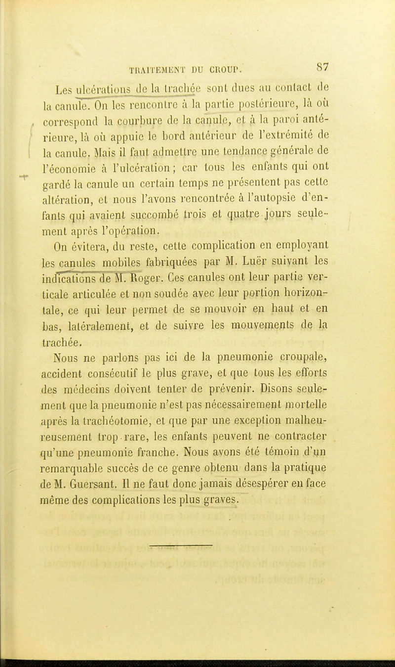 Les ulcérations de la trachée sont dues au contact de la canule. On les renconlrc à la partie postérieure, là oi^i correspond la courbure de la canule, et ,à la paroi anté- rieure, là où appuie le bord antérieur de l'extrémité de la canule. Mais il faut admettre une tendance générale de l'économie à l'ulcération ; car tous les enfants qui ont gardé la canule un certain temps ne présentent pas cette altération, et nous l'avons rencontrée à l'autopsie d'en- fants qui avaient succombé trois et q^atre jours seule- ment après l'opération. On évitera, du reste, cette complication en employant les canules mobiles fabriquées par M. Luër suivant les inJTcations deTRoger. Ces canules ont leur partie ver- ticale articulée et non soudée avec leur portion horizon- tale, ce qui leur permet de se mouvoir en haut et en bas, latéralement, et de suivre les mouvements de la trachée. Nous ne parlons pas ici de la pneumonie croupale, accident consécutif le plus grave, et que tous les efforts des médecins doivent tenter de prévenir. Disons seule- ment que la pneumonie n'est pas nécessairement mortelle après la trachéotomie, et que par une exception malheu- reusement trop rare, les enfants peuvent ne contracter qu'une pneumonie franche. Nous avons été témoin d'un remarquable succès de ce genre obtenu dans la pratique de M. Guersant. Il ne faut donc jamais désespérer en face même des complications les plus graves.