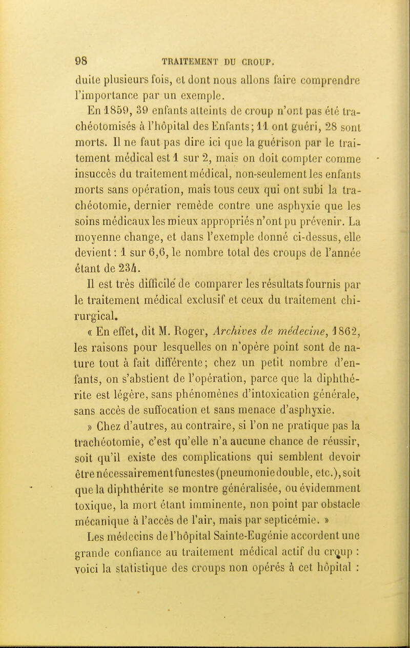 duile plusieurs fois, cl dont nous allons faire comprendre l'importance par un exemple. En 1859, 39 enfants atteints de croup n'ont pas été tra- chéotomisés à l'hôpital des Enfants; 11 ont guéri, 28 sont morts. Il ne faut pas dire ici que la guérison par le trai- tement médical est 1 sur 2, mais on doit compter comme insuccès du traitement médical, non-seulement les enfants morts sans opération, mais tous ceux qui ont subi la tra- chéotomie, dernier remède contre une asphyxie que les soins médicaux les mieux appropriés n'ont pu prévenir. La moyenne change, et dans l'exemple donné ci-dessus, elle devient : 1 sur 6,6, le nombre total des croups de l'année étant de 23/i. Il est très difficile de comparer les résultats fournis par le traitement médical exclusif et ceux du traitement chi- rurgical. « En effet, dit M, Roger, Archives de médecine, 1862, les raisons pour lesquelles on n'opère point sont de na- ture tout à fait différente; chez un petit nombre d'en- fants, on s'abstient de l'opération, parce que la diphthé- rite est légère, sans phénomènes d'intoxication générale, sans accès de suffocation et sans menace d'asphyxie. » Chez d'autres, au contraire, si l'on ne pratique pas la trachéotomie, c'est qu'elle n'a aucune chance de réussir, soit qu'il existe des complications qui semblent devoir être nécessairement funestes (pneumonie double, etc.), soit quela diphthérite se montre généralisée, ou évidemment toxique, la mort étant imminente, non point par obstacle mécanique à l'accès de l'air, mais par septicémie. » Les médecins de l'hôpital Sainte-Eugénie accordent une grande confiance au traitement médical actif du cr^up : voici la statistique des croups non opérés à cet hôpilal :