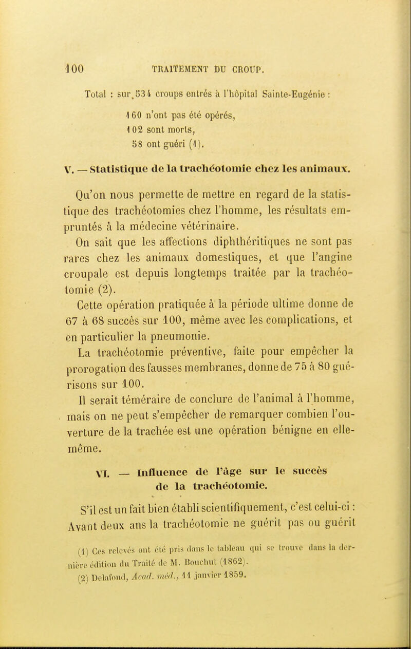 Total : sur,534 croups entrés à l'hôpital Sainte-Eugénie : \Q0 n'ont pas été opérés, 102 sont morts, 58 ont guéri (i). V. — Statistique de la tracliéotomie cliez les animaux. Qu'on nous permette de mettre en regard de la statis- tique des trachéotomies chez l'homme, les résultats em- pruntés à la médecine vétérinaire. On sait que les affections diphthéritiques ne sont pas rares chez les animaux domestiques, et que l'angine croupale est depuis longtemps traitée par la trachéo- tomie (2). Cette opération pratiquée à la période ultime donne de 67 à 68 succès sur 100, même avec les complications, et en particuher la pneumonie. La trachéotomie préventive, faite pour empêcher la prorogation des fausses membranes, donne de 75 à 80 gué- risons sur 100. Il serait téméraire de conclure de l'animal à l'homme, mais on ne peut s'empêcher de remarquer combien l'ou- verture de la trachée est une opération bénigne en elle- même. VI. — Influence de l'âge sur le succès de la trachéotomie. S'il est un fait bien établi scientifiquement, c'est celui-ci : Avant deux ans la trachéotomie ne guérit pas ou guérit (1) Ces relevés ont été pris dans le Inbleau qui se Irouvc dans la der- nière édition du Traité de M. UoueluiL (18G2).
