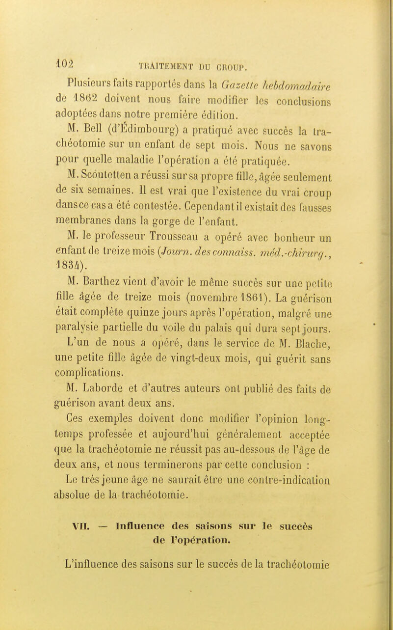 Plusieurs faits rapportes dans la Gazette hebdomadaire de 1862 doivent nous faire modifier les conclusions adoptées dans notre première édition. M. Bell (d'Édimbourg) a pratiqué avec succès la tra- chéotomie sur un enfant de sept mois. Nous ne savons pour quelle maladie l'opération a été pratiquée. M. Scdutetten a réussi sur sa propre fille, âgée seulement de six semaines. 11 est vrai que l'existence du vrai croup dansce casa été contestée. Cependant il existait des fausses membranes dans la gorge de l'enfant. M. le professeur Trousseau a opéré avec bonheur un enfant de treize mois {Journ. descojinaiss. méd.-chinirg., ^83/i). M. Barthez vient d'avoir le même succès sur une petite fille âgée de treize mois (novembre 1861). La guérison était complète quinze jours après l'opération, malgré une paralysie partielle du voile du palais qui dura sept jours. L'un de nous a opéré, dans le service de M. Blache, une petite fille âgée de vingt-deux mois, qui guérit sans comphcations. M. Laborde et d'autres auteurs ont pubhé des faits de guérison avant deux ans! Ces exemples doivent donc modifier l'opinion long- temps professée et aujourd'hui généralement acceptée que la trachéotomie ne réussit pas au-dessous de l'âge de deux ans, et nous terminerons par cette conclusion : Le très jeune âge ne saurait être une contre-indication absolue de la trachéotomie. Vil. — Influence des saisons sur le succès de l'opération. L'influence des saisons sur le succès de la trachéotomie