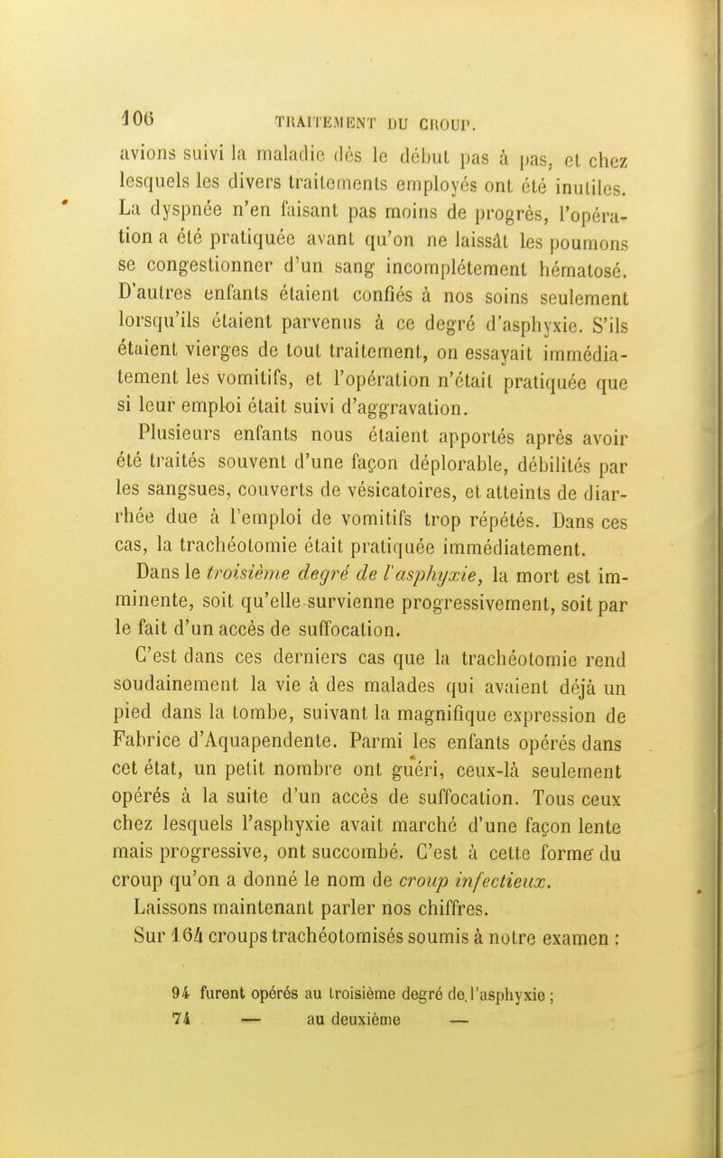avions suivi la maladie dès le débuL pas à pas, et chez lesquels les divers trailemenls employés ont été inutiles. La dyspnée n'en faisant pas moins de progrès, l'opéra- tion a été pratiquée avant qu'on ne laissât les poumons se congestionner d'un sang incomplètement hématosé. D'autres enfants étaient confiés à nos soins seulement lorsqu'ils étaient parvenus à ce degré d'asphyxie. S'ils étaient vierges de tout traitement, on essayait immédia- tement les vomitifs, et l'opération n'était pratiquée que si leur emploi était suivi d'aggravation. Plusieurs enfants nous étaient apportés après avoir été traités souvent d'une façon déplorable, débilités par les sangsues, couverts de vésicatoires, et atteints de diar- rhée due à l'emploi de vomitifs trop répétés. Dans ces cas, la trachéotomie était pratiquée immédiatement. Dans le troisième degré de l'asphyxie, la mort est im- minente, soit qu'elle survienne progressivement, soit par le fait d'un accès de suffocation. C'est dans ces derniers cas que la trachéotomie rend soudainement la vie à des malades qui avaient déjà un pied dans la tombe, suivant la magnifique expression de Fabrice d'Aquapendente. Parmi les enfants opérés dans cet état, un petit nombre ont guéri, ceux-là seulement opérés à la suite d'un accès de suffocation. Tous ceux chez lesquels l'asphyxie avait marché d'une façon lente mais progressive, ont succombé. C'est à cette forme' du croup qu'on a donné le nom de croup infectieux. Laissons maintenant parler nos chiffres. Sur 16A croups trachéotomisés soumis à notre examen : 94 furent opérés au Iroisième degré de. l'asphyxie ; 74 au deuxième —